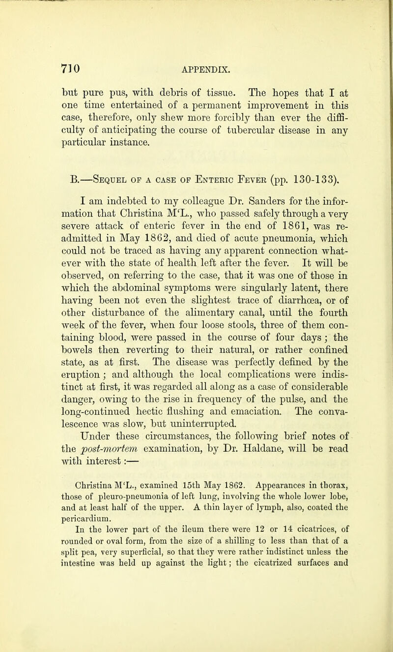 but pure pus, with debris of tissue. The hopes that I at one time entertained of a permanent improvement in this case, therefore, only shew more forcibly than ever the diffi- culty of anticipating the course of tubercular disease in any particular instance. B.—Sequel of a case of Enteric Fever (pp. 130-133). I am indebted to my colleague Dr. Sanders for the infor- mation that Christina M‘L., who passed safely through a very severe attack of enteric fever in the end of 1861, was re- admitted in May 1862, and died of acute pneumonia, which could not be traced as having any apparent connection what- ever with the state of health left after the fever. It will be observed, on referring to the case, that it was one of those in which the abdominal symptoms were singularly latent, there having been not even the slightest trace of diarrhoea, or of other disturbance of the alimentary canal, until the fourth week of the fever, when four loose stools, three of them con- taining blood, were passed in the course of four days ; the bowels then reverting to their natural, or rather confined state, as at first. The disease was perfectly defined by the eruption ; and although the local complications were indis- tinct at first, it was regarded all along as a case of considerable danger, owing to the rise in frequency of the pulse, and the long-continued hectic flushing and emaciation. The conva- lescence was slow, but uninterrupted. Under these circumstances, the following brief notes of the post-mortem examination, by Dr. Haldane, will be read with interest:— Christina M‘L., examined 15th May 1862. Appearances in thorax, those of pleuro-pneumonia of left lung, involving the whole lower lobe, and at least half of the upper. A thin layer of lymph, also, coated the pericardium. In the lower part of the ileum there were 12 or 14 cicatrices, of rounded or oval form, from the size of a shilling to less than that of a split pea, very superficial, so that they were rather indistinct unless the intestine was held up against the light; the cicatrized surfaces and