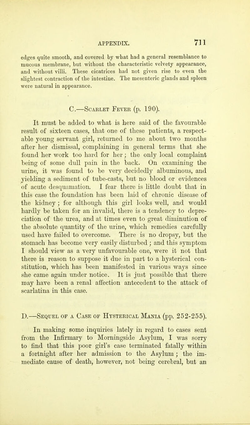 edges quite smooth, and covered by wbat had a general resemblance to mucous membrane, but without the characteristic velvety appearance, and without villi. These cicatrices had not given rise to even the slightest contraction of the intestine. The mesenteric glands and spleen were natural in appearance. C.—Scarlet Fever (p. 190). It must be added to what is here said of the favourable result of sixteen cases, that one of these patients, a respect- able young servant girl, returned to me about two months after her dismissal, complaining in general terms that she found her work too hard for her j the only local complaint being of some dull pain in the back. On examining the urine, it was found to be very decidedly albuminous, and yielding a sediment of tube-casts, but no blood or evidences of acute desquamation. I fear there is little doubt that in this case the foundation has been laid of chronic disease of the kidney ; for although this girl looks well, and would hardly be taken for an invalid, there is a tendency to depre- ciation of the urea, and at times even to great diminution of the absolute quantity of the urine, which remedies carefully used have failed to overcome. There is no dropsy, but the stomach has become very easily disturbed ; and this symptom I should view as a very unfavourable one, were it not that there is reason to suppose it due in part to a hysterical con- stitution, which has been manifested in various ways since she came again under notice. It is just possible that there may have been a renal affection antecedent to the attack of scarlatina in this case. IX—Sequel of a Case of Hysterical Mania (pp. 252-255). In making some inquiries lately in regard to cases sent from the Infirmary to Morningside Asylum, I was sorry to find that this poor girl’s case terminated fatally within a fortnight after her admission to the Asylum ; the im- mediate cause of death, however, not being cerebral, but an