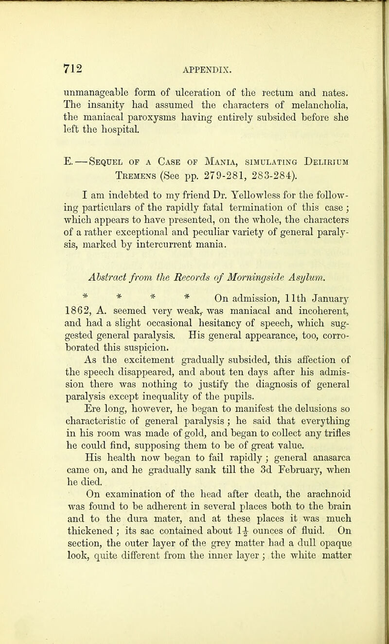 unmanageable form of ulceration of the rectum and nates. The insanity had assumed the characters of melancholia, the maniacal paroxysms having entirely subsided before she left the hospital. E. — Sequel of a Case of Mania, simulating Delirium Tremens (See pp. 279-281, 283-284). I am indebted to my friend Dr. Yellowless for the follow- ing particulars of the rapidly fatal termination of this case ; which appears to have presented, on the whole, the characters of a rather exceptional and peculiar variety of general paraly- sis, marked by intercurrent mania. Abstract from the Records of Morningside Asylum. * * * On admission, 11th January 1862, A. seemed very weak,-was maniacal and incoherent, and had a slight occasional hesitancy of speech, which sug- gested general paralysis. His general appearance, too, corro- borated this suspicion. As the excitement gradually subsided, this affection of the speech disappeared, and about ten days after his admis- sion there was nothing to justify the diagnosis of general paralysis except inequality of the pupils. Ere long, however, he began to manifest the delusions so characteristic of general paralysis ; he said that everything in his room was made of gold, and began to collect any trifles he could find, supposing them to be of great value. His health now began to fail rapidly; general anasarca came on, and he gradually sank till the 3d February, when he died. On examination of the head after death, the arachnoid was found to be adherent in several places both to the brain and to the dura mater, and at these places it was much thickened ; its sac contained about 14 ounces of fluid. On section, the outer layer of the grey matter had a dull opaque look, quite different from the inner layer; the white matter