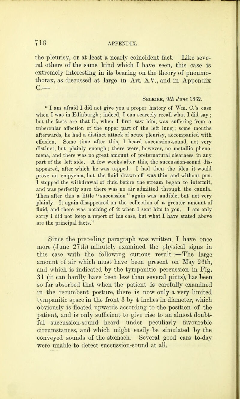 the pleurisy, or at least a nearly coincident fact. Like seve- ral others of the same kind which I have seen, this case is extremely interesting in its bearing on the theory of pneumo- thorax, as discussed at large in Art. XY., and in Appendix C.— Selkirk, 9th June 1862. “ I am afraid I did not give you a proper history of Wm. C.’s case when I was in Edinburgh ; indeed, I can scarcely recall what I did say ; but the facts are that C., when I first saw him, was suffering from a tubercular affection of the upper part of the left lung ; some months afterwards, he had a distinct attack of acute pleurisy, accompanied with effusion. Some time after this, 1 heard succussion-sound, not very distinct, but plainly enough ; there were, however, no metallic pheno- mena, and there was no great amount of preternatural clearness in any part of the left side. A few weeks after this, the succussion-sound dis- appeared, after which he was tapped. I had then the idea it would prove an empyema, but the fluid drawn off was thin and without pus. I stopped the withdrawal of fluid before the stream began to intermit, and was perfectly sure there was no air admitted through the canula. Then after this a little “succussion” again was audible, but not very plainly. It again disappeared on the collection of a greater amount of fluid, and there was nothing of it when I sent him to you. I am only sorry I did not keep a report of his case, but what I have stated above are the principal facts.” Since the preceding paragraph was written I have once more (June 27th) minutely examined the physical signs in this case with the following curious result:—The large amount of air which must have been present on May 26th, and which is indicated by the tympanitic percussion in Fig. 31 (it can hardly have been less than several pints), has been so far absorbed that when the patient is carefully examined in the recumbent posture, there is now only a very limited tympanitic space in the front 3 by 4 inches in diameter, which obviously is floated upwards according to the position of the patient, and is only sufficient to give rise to an almost doubt- ful succussion-sound heard under peculiarly favourable circumstances, and which might easily be simulated by the conveyed sounds of the stomach. Several good ears to-day were unable to detect succussion-sound at all.