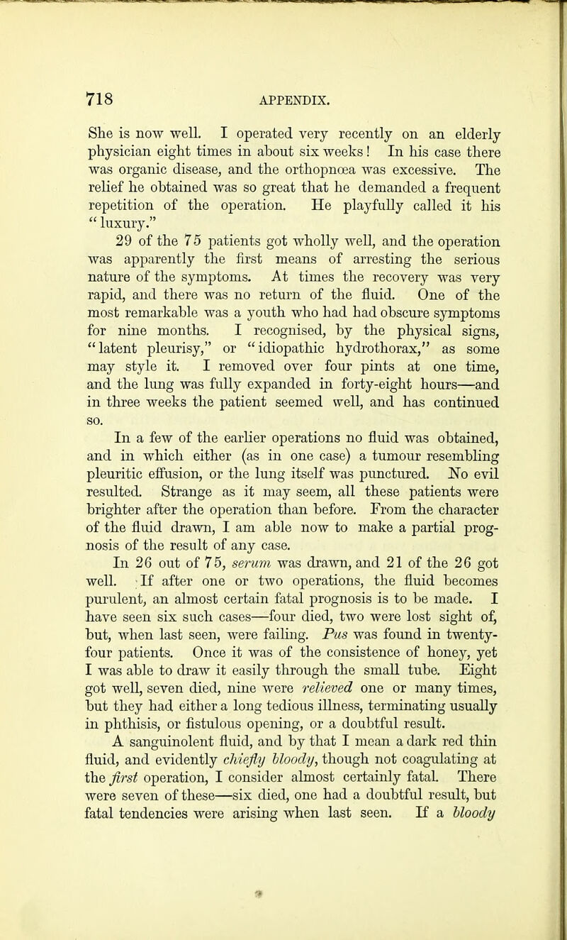 She is now well. I operated very recently on an elderly physician eight times in about six weeks! In his case there was organic disease, and the orthopnoea was excessive. The relief he obtained was so great that he demanded a frequent repetition of the operation. He playfully called it his “ luxury.” 29 of the 75 patients got wholly well, and the operation was apparently the first means of arresting the serious nature of the symptoms. At times the recovery was very rapid, and there was no return of the fluid. One of the most remarkable was a youth who had had obscure symptoms for nine months. I recognised, by the physical signs, “latent pleurisy,” or “idiopathic hydrothorax,” as some may style it. I removed over four pints at one time, and the lung was fully expanded in forty-eight hours—and in three weeks the patient seemed well, and has continued so. In a few of the earlier operations no fluid was obtained, and in which either (as in one case) a tumour resembling pleuritic effusion, or the lung itself was punctured. Ho evil resulted. Strange as it may seem, all these patients were brighter after the operation than before. From the character of the fluid drawn, I am able now to make a partial prog- nosis of the result of any case. In 26 out of 75, serum was drawn, and 21 of the 26 got well. If after one or two operations, the fluid becomes purulent, an almost certain fatal prognosis is to be made. I have seen six such cases—four died, two were lost sight of, but, when last seen, were failing. Pus was found in twenty- four patients. Once it was of the consistence of honey, yet I was able to draw it easily through the small tube. Eight got well, seven died, nine were relieved one or many times, but they had either a long tedious illness, terminating usually in phthisis, or fistulous opening, or a doubtful result. A sanguinolent fluid, and by that I mean a dark red thin fluid, and evidently chiefly bloody, though not coagulating at the first operation, I consider almost certainly fataL There were seven of these—six died, one had a doubtful result, but fatal tendencies were arising when last seen. If a bloody