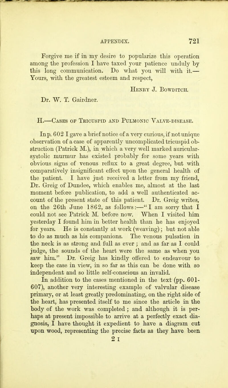 Forgive me if in my desire to popularize this operation among the profession I have taxed your patience unduly by this long communication. Do what you will with it.— Yours, with the greatest esteem and respect, Henry J. Bowditch. Dr. W. T. Gairdner. H.—Cases of Tricuspid and Pulmonic Yalve-disease. In p. 602 I gave a brief notice of a very curious, if not unique observation of a case of apparently uncomplicated tricuspid ob- struction (Patrick M.), in which a very well marked auricular- systolic murmur has existed probably for some years with obvious signs of venous reflux to a great degree, but with comparatively insignificant efi'ect upon the general health of the patient. I have just received a letter from my friend, Dr. Greig of Dundee, which enables me, almost at the last moment before publication, to add a well authenticated ac- count of the present state of this patient. Dr. Greig writes, on the 26th June 1862, as follows:—“I am sorry that I could not see Patrick M. before now. When I visited him yesterday I found him in better health than he has enjoyed for years. He is constantly at work (Aveaving); but not able to do as much as his companions. The venous pulsation in the neck is as strong and full as ever ; and as far as I could judge, the sounds of the heart were the same as when you saw him.” Dr. Greig has kindly offered to endeavour to keep the case in view, in so far as this can be done with so independent and so little self-conscious an invalid. In addition to the cases mentioned in the text (pp. 601- 607), another very interesting example of valvular disease primary, or at least greatly predominating, on the right side of the heart, has presented itself to me since the article in the body of the work was completed; and although it is per- haps at present impossible to arrive at a perfectly exact dia- gnosis, I have thought it expedient to have a diagram cut upon wood, representing the precise facts as they have been 2 I