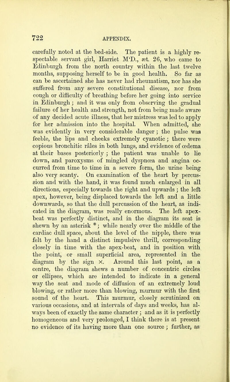 carefully noted at the bed-side. The patient is a highly re- spectable servant girl, Harriet M‘D., pet. 26, who came to Edinburgh from the north country within the last twelve months, supposing herself to be in good health. So far as can be ascertained she has never had rheumatism, nor has she suffered from any severe constitutional disease, nor from cough or difficulty of breathing before her going into service in Edinburgh; and it was only from observing the gradual failure of her health and strength, not from being made aware of any decided acute illness, that her mistress was led to apply for her admission into the hospital. When admitted, she was evidently in very considerable danger ; the pulse was feeble, the bps and cheeks extremely cyanotic; there were copious bronchitic rales in both lungs, and evidence of oedema at their bases posteriorly ; the patient was unable to lie down, and paroxysms of mingled dyspnoea and angina oc- curred from time to time in a severe form, the urine being also very scanty. On examination of the heart by percus- sion and with the hand, it was found much enlarged in all directions, especially towards the right and upwards ; the left apex, however, being displaced towards the left and a little downwards, so that the dull percussion of the heart, as indi- cated in the diagram, was really enormous. The left apex- beat was perfectly distinct, and in the diagram its seat is shewn by an asterisk *; wliile nearly over the middle of the cardiac dull space, about the level of the nipple, there was felt by the hand a distinct impulsive thrill, corresponding closely in time with the apex-beat, and in position with the point, or small superficial area, represented in the diagram by the sign X. Around this last point, as a centre, the diagram shews a number of concentric circles or ellipses, which are intended to indicate in a general way the seat and mode of diffusion of an extremely loud blowing, or rather more than blowing, murmur with the first sound of the heart. This murmur, closely scrutinized on various occasions, and at intervals of days and weeks, has al- ways been of exactly the same character ; and as it is perfectly homogeneous and very prolonged, I think there is at present no evidence of its having more than one source ; further, as