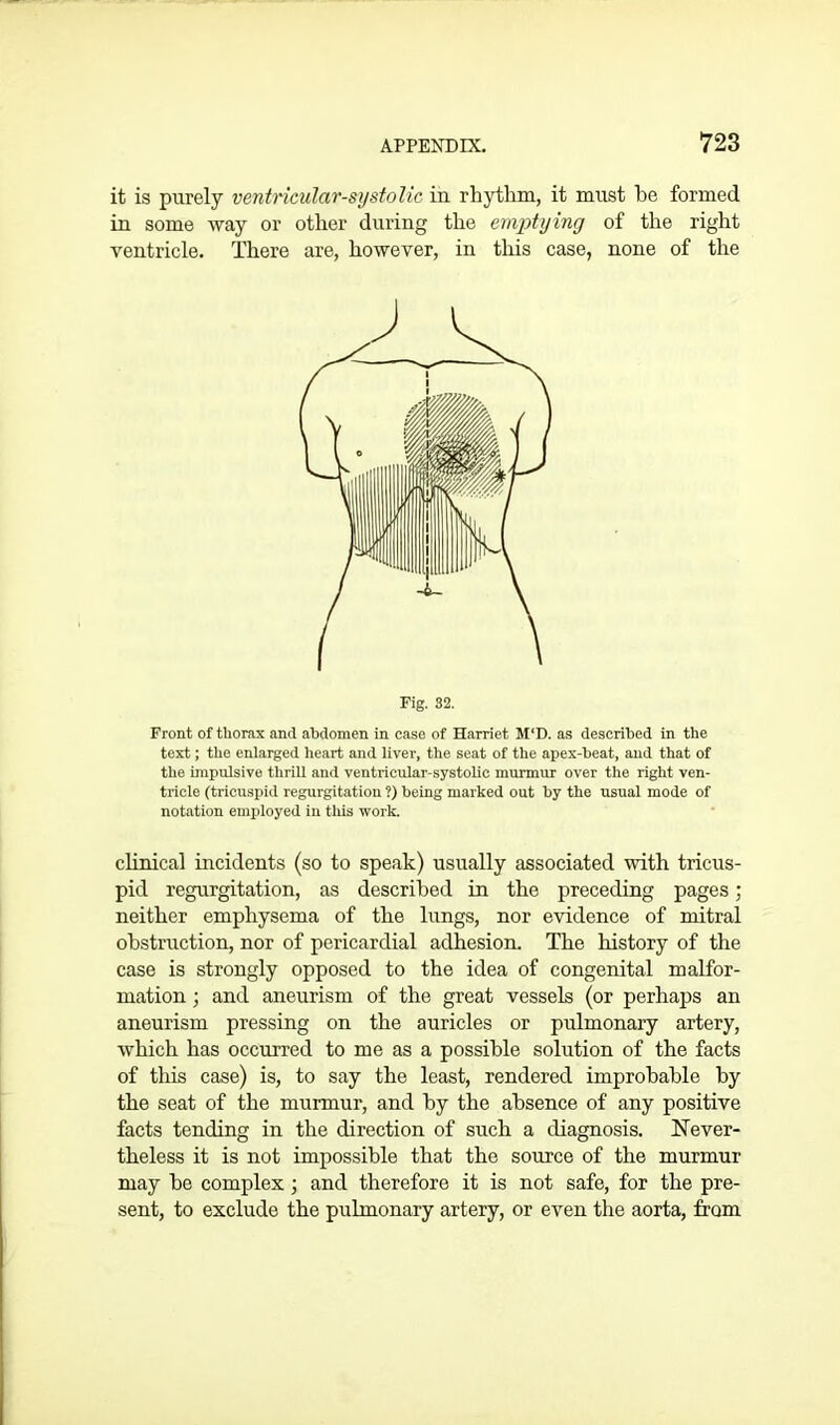 it is purely ventricular-systolic in rhythm, it must he formed in some way or other during the emptying of the right ventricle. There are, however, in this case, none of the Fig. 32. Front of thorax and abdomen in case of Harriet M‘D. as described in the text; the enlarged heart and liver, the seat of the apex-beat, and that of the impulsive thrill and ventricular-systolic murmur over the right ven- tricle (tricuspid regurgitation ?) being marked out by the usual mode of notation employed in this work. clinical incidents (so to speak) usually associated with tricus- pid regurgitation, as described in the preceding pages; neither emphysema of the lungs, nor evidence of mitral obstruction, nor of pericardial adhesion. The history of the case is strongly opposed to the idea of congenital malfor- mation ; and aneurism of the great vessels (or perhaps an aneurism pressing on the auricles or pulmonary artery, which has occurred to me as a possible solution of the facts of this case) is, to say the least, rendered improbable by the seat of the murmur, and by the absence of any positive facts tending in the direction of such a diagnosis. Never- theless it is not impossible that the source of the murmur may be complex 3 and therefore it is not safe, for the pre- sent, to exclude the pulmonary artery, or even the aorta, from