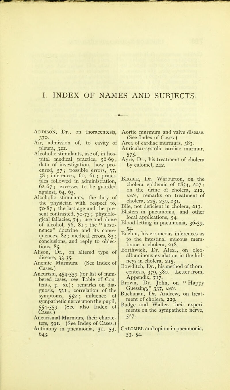 I. INDEX OF NAMES AND SUBJECTS. Addison, Dr., on thoracentesis, 37°- Air, admission of, to cavity of pleura, 322. Alcoholic stimulants, use of, in hos- pital medical practice, 56-69; data of investigation, how pro- cured, 57; possible errors, 57, 58 ; inferences, 60, 61 ; princi- ples followed in administration, 62-67 > excesses to be guarded against, 64, 65. Alcoholic stimulants, the duty of the physician with respect to, 70-87 ; the last age and the pre- sent contrasted, 70-73 ; physiolo- gical fallacies, 74 ; use and abuse of alcohol, 76, 81 ; the “absti- nence” doctrine and its conse- quences, 82 ; medical errors, 83 ; conclusions, and reply to objec- tions, 85. Alison, Dr., on altered type of disease, 33-35. Anemic Murmurs. (See Index of Cases.) Aneurism, 454-559 (for list of num- bered cases, see Table of Con- tents, p. xi.); remarks on dia- gnosis, 551 ; correlation of the symptoms, 552 ; influence of sympathetic nerve upon the pupil, 554-559. (See also Index of Cases.) Aneurismal Murmurs, their charac- ters, 591. (See Index of Cases.) Antimony in pneumonia, 31, 53, 643- Aortic murmurs and valve disease. (See Index of Cases.) Area of cardiac murmurs, 583. Auricular-systolic cardiac murmur, 575- Ayre, Dr., his treatment of cholera by calomel, 242. Begbie, Dr. Warburton, on the cholera epidemic of 1854, 207 ; on the urine of cholera, 212, note; remarks on treatment of cholera, 225, 230, 231. Bile, not deficient in cholera, 213. Blisters in pneumonia, and other local applications, 54. Blood-letting in pneumonia, 36-39, 54- Boehm, his erroneous inferences as to the intestinal mucous mem- brane in cholera, 218. Borthwick, Dr. Alex., on oleo- albuminous exudation in the kid- neys in cholera, 215. Bowditch, Dr., his method of thora- centesis, 379, 380. Letter from, Appendix, 717. Brown, Dr. John, on “Happy Guessing,” 337, note. Buchanan, Dr. Andrew, on treat- ment of cholera, 229. Budge and Waller, their experi- ments on the sympathetic nerve, 527- Calomel and opium in pneumonia, 53. 54-