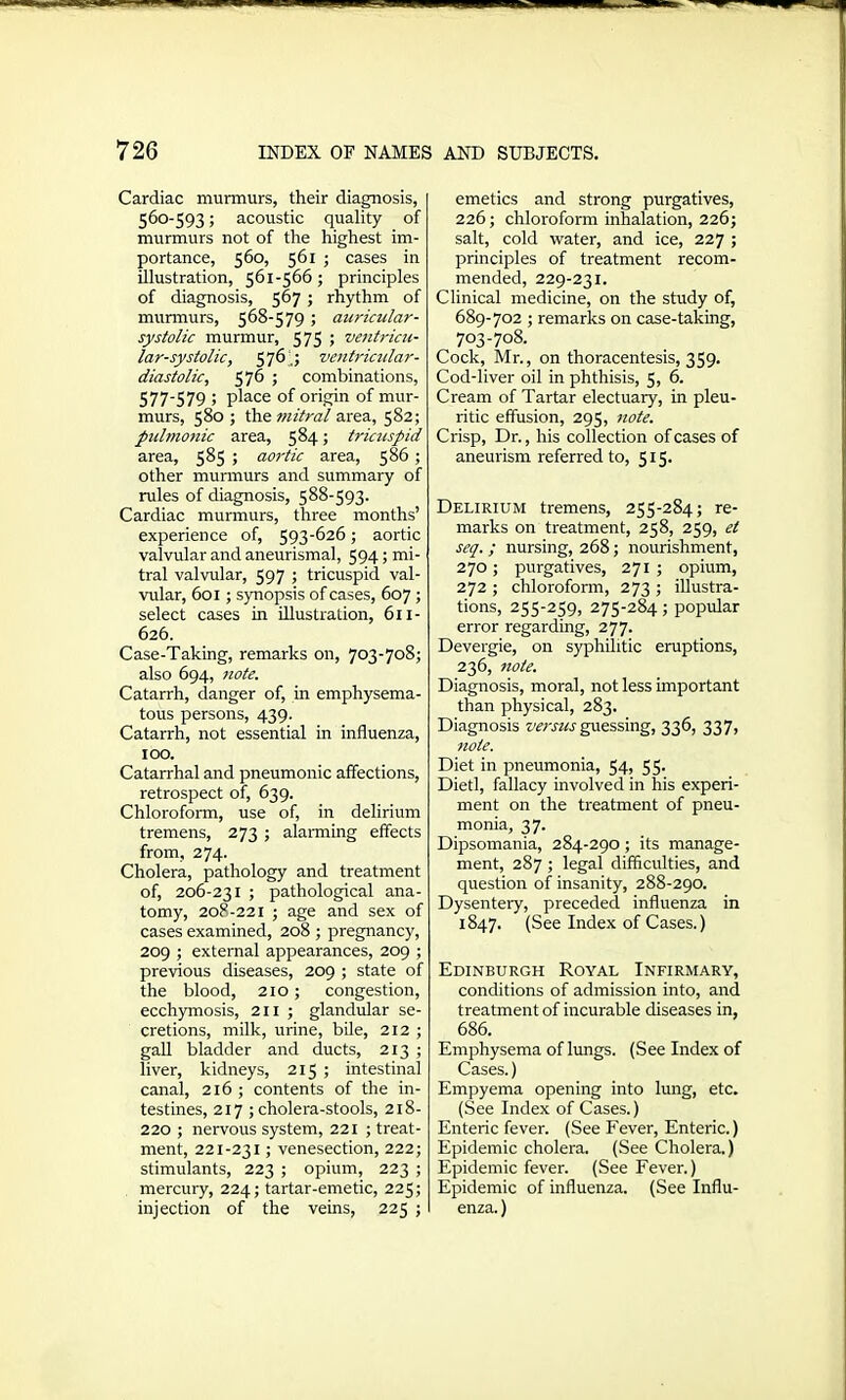 Cardiac murmurs, their diagnosis, 560-593; acoustic quality of murmurs not of the highest im- portance, 560, 561 ; cases in illustration, 561-566; principles of diagnosis, 567 ; rhythm of murmurs, 568-579 ; auricular- systolic murmur, 575 ; ventricu- lar-systolic, 576,; ventricular- diastolic, 576 ; combinations, 577-579 ; place of origin of mur- murs, 580 ; the mitral area, 582; pulmonic area, 584; tricuspid area, 585 ; aortic area, 586 ; other murmurs and summary of rules of diagnosis, 588-593. Cardiac murmurs, three months’ experience of, 593-626; aortic valvular and aneurismal, 594; mi- tral valvular, 597 ; tricuspid val- vular, 601 ; synopsis of cases, 607 ; select cases in illustration, 611- 626. Case-Taking, remarks on, 703-708; also 694, note. Catarrh, danger of, in emphysema- tous persons, 439. Catarrh, not essential in influenza, 100. Catarrhal and pneumonic affections, retrospect of, 639. Chloroform, use of, in delirium tremens, 273 ; alarming effects from, 274. Cholera, pathology and treatment of, 206-231 ; pathological ana- tomy, 208-221 ; age and sex of cases examined, 208 ; pregnancy, 209 ; external appearances, 209 ; previous diseases, 209 ; state of the blood, 210; congestion, ecchymosis, 211 ; glandular se- cretions, milk, urine, bile, 212 ; gall bladder and ducts, 213 ; liver, kidneys, 215 ; intestinal canal, 216; contents of the in- testines, 217 ; cholera-stools, 218- 220 ; nervous system, 221 ; treat- ment, 221-231; venesection, 222; stimulants, 223 ; opium, 223 ; mercury, 224; tartar-emetic, 225; injection of the veins, 225 ; emetics and strong purgatives, 226; chloroform inhalation, 226; salt, cold water, and ice, 227 ; principles of treatment recom- mended, 229-231. Clinical medicine, on the study of, 689-702 ; remarks on case-taking, 703-708. Cock, Mr., on thoracentesis, 359. Cod-liver oil in phthisis, 5, 6. Cream of Tartar electuary, in pleu- ritic effusion, 295, note. Crisp, Dr., his collection of cases of aneurism referred to, 515. Delirium tremens, 255-284; re- marks on treatment, 258, 259, et seq. ; nursing, 268; nourishment, 270; purgatives, 271 ; opium, 272 ; chloroform, 273 ; illustra- tions, 255-259, 275-284; popular error regarding, 277. Devergie, on syphilitic eruptions, 236, note. Diagnosis, moral, not less important than physical, 283. Diagnosis versus guessing, 336, 337, note. Diet in pneumonia, 54, 55. Dietl, fallacy involved in his experi- ment on the treatment of pneu- monia, 37. Dipsomania, 284-290; its manage- ment, 287 ; legal difficulties, and question of insanity, 288-290. Dysentery, preceded influenza in 1847. (See Index of Cases.) Edinburgh Royal Infirmary, conditions of admission into, and treatment of incurable diseases in, 686. Emphysema of lungs. (See Index of Cases.) Empyema opening into lung, etc. (See Index of Cases.) Enteric fever. (See Fever, Enteric.) Epidemic cholera. (See Cholera.) Epidemic fever. (See Fever.) Epidemic of influenza. (See Influ- enza. )