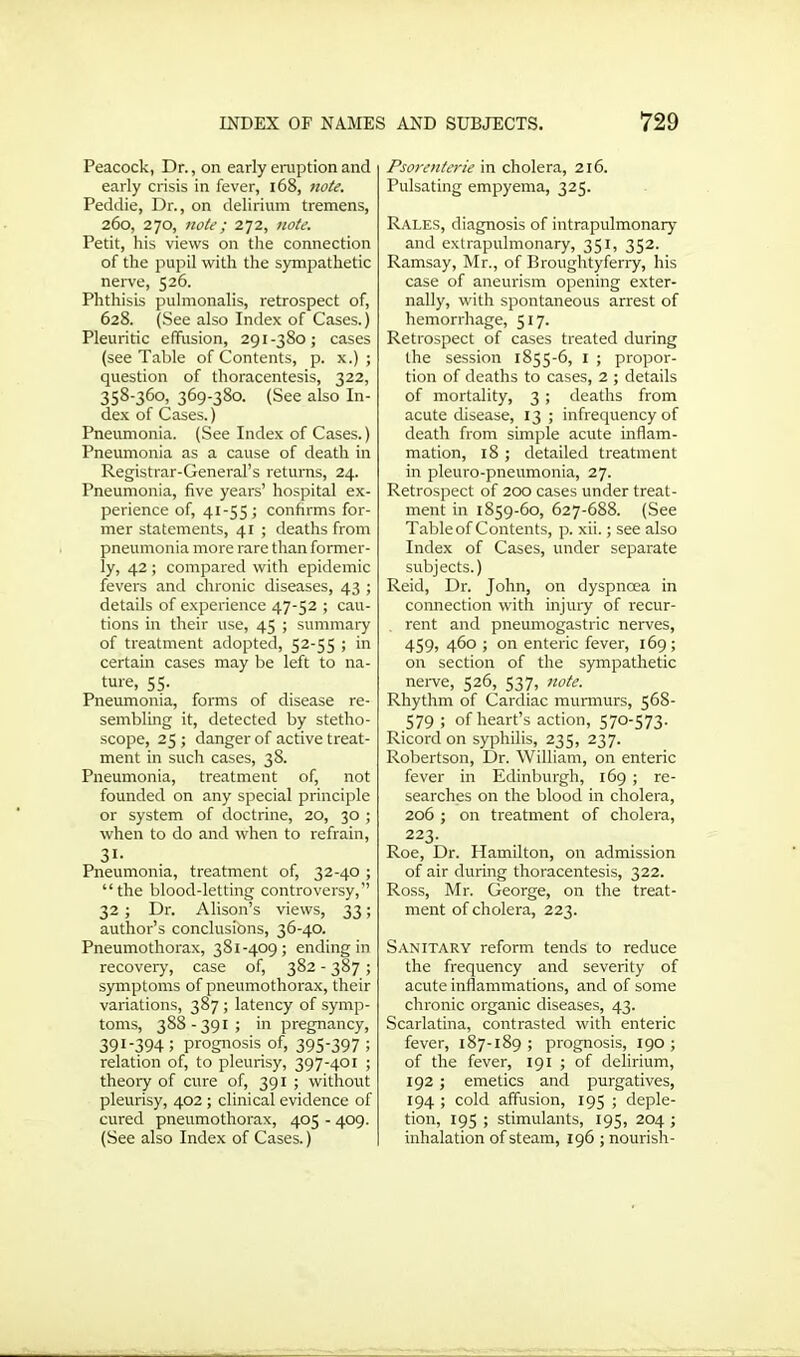 Peacock, Dr., on early eruption and early crisis in fever, 168, note. Peddie, Dr., on delirium tremens, 260, 270, note; 272, note. Petit, his views on the connection of the pupil with the sympathetic nerve, 526. Phthisis pulmonalis, retrospect of, 628. (See also Index of Cases.) Pleuritic effusion, 291-380; cases (see Table of Contents, p. x.) ; question of thoracentesis, 322, 358-360, 369-380. (See also In- dex of Cases.) Pneumonia. (See Index of Cases.) Pneumonia as a cause of death in Registrar-General’s returns, 24. Pneumonia, five years’ hospital ex- perience of, 41-55; confirms for- mer statements, 41 ; deaths from pneumonia more rare than former- ly, 42 ; compared with epidemic fevers and chronic diseases, 43 ; details of experience 47-52 ; cau- tions in their use, 45 ; summary of treatment adopted, 52-55 ; in certain cases may be left to na- ture, 55. Pneumonia, forms of disease re- sembling it, detected by stetho- scope, 25; danger of active treat- ment in such cases, 38. Pneumonia, treatment of, not founded on any special principle or system of doctrine, 20, 30 ; when to do and when to refrain, 31- Pneumonia, treatment of, 32-40 ; “the blood-letting controversy,” 32 ; Dr. Alison’s views, 33; author’s conclusibns, 36-40. Pneumothorax, 381-409; ending in recovery, case of, 382 - 387; symptoms of pneumothorax, their variations, 387 ; latency of symp- toms, 388-391; in pregnancy, 391-394 i prognosis of, 395-397 ; relation of, to pleurisy, 397-401 ; theory of cure of, 391 ; without pleurisy, 402 ; clinical evidence of cured pneumothorax, 405 - 409. (See also Index of Cases.) Psorenterie in cholera, 216. Pulsating empyema, 325. Rales, diagnosis of intrapulmonary and extrapulmonary, 351, 352. Ramsay, Mr., of Broughtyferry, his case of aneurism opening exter- nally, with spontaneous arrest of hemorrhage, 517. Retrospect of cases treated during the session 1855-6, 1 ; propor- tion of deaths to cases, 2 ; details of mortality, 3; deaths from acute disease, 13 ; infrequency of death from simple acute inflam- mation, 18 ; detailed treatment in pleuro-pneumonia, 27. Retrospect of 200 cases under treat- ment in 1859-60, 627-688. (See Table of Contents, p. xii.; see also Index of Cases, under separate subjects.) Reid, Dr. John, on dyspnoea in connection with injury of recur- rent and pneumogastric nerves, 459, 460 ; on enteric fever, 169; on section of the sympathetic nerve, 526, 537, note. Rhythm of Cardiac murmurs, 568- 579 ; of heart’s action, 570-573. Ricord on syphilis, 235, 237. Robertson, Dr. William, on enteric fever in Edinburgh, 169 ; re- searches on the blood in cholera, 206 ; on treatment of cholera, 223. Roe, Dr. Hamilton, on admission of air during thoracentesis, 322. Ross, Mr. George, on the treat- ment of cholera, 223. Sanitary reform tends to reduce the frequency and severity of acute inflammations, and of some chronic organic diseases, 43. Scarlatina, contrasted with enteric fever, 187-189 ; prognosis, 190 ; of the fever, 191 ; of delirium, 192; emetics and purgatives, 194 ; cold affusion, 195 ; deple- tion, 195 ; stimulants, 195, 204 ; inhalation of steam, 196 ; nourish-