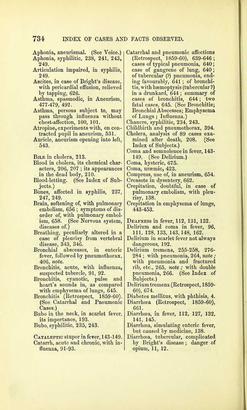 Aphonia, aneurismal. (See Voice.) Aphonia, syphilitic, 238, 241, 243, 249. Articulation impaired, in syphilis, 249. Ascites, in case of Bright’s disease, with pericardial effusion, relieved by tapping, 626. Asthma, spasmodic, in Aneurism, 477-479, 492. Asthma, persons subject to, may pass through influenza without chest-affection, 100, 101. Atropine, experiments with, on con- tracted pupil in aneurism, 531. Auricle, aneurism opening into left, 543. Bile in cholera, 213. Blood in cholera, its chemical char- acters, 206, 207 ; its appearances in the dead body, 210. Blood-letting. (See Index of Sub- jects.) Bones, affected in syphilis, 237, 247, 249. Brain, softening of, with pulmonary embolism, 656 ; symptoms of dis- order of, with pulmonary embol- ism, 658. (See Nervous system, diseases of.) Breathing, peculiarly altered in a case of pleurisy from vertebral disease, 343, 346. Bronchial abscesses, in enteric fever, followed by pneumothorax, 406, note. Bronchitis, acute, with influenza, suspected tubercle, 91, 92. Bronchitis, cyanotic, pulse and heart’s sounds in, as compared with emphysema of lungs, 645. Bronchitis (Retrospect, 1859-60). (See Catarrhal and Pneumonic Cases.) Bubo in the neck, in scarlet fever, its importance, 193. Bubo, syphilitic, 235, 243. Cataleptic stupor in fever, 143-149. Catarrh, acute and chronic, with in- fluenza, 91-93. Catarrhal and pneumonic affections (Retrospect, 1859-60), 639-646; cases of typical pneumonia, 640; case of gangrene of lung, 640; of tubercular (?) pneumonia, end- ing favourably, 641 ; of bronchi- tis, with hmmoptysis (tubercular ?) in a drunkard, 644 ; summary of cases of bronchitis, 644; two fatal cases, 645. (See Bronchitis; Bronchial Abscesses; Emphysema of Lungs ; Influenza.) Chancre, syphilitic, 234, 243. Childbirth and pneumothorax, 394. Cholera, analysis of 89 cases exa- mined after death, 208. (See Index of Subjects.) Coma and somnolence in fever, 143- 149. (See Delirium.) Coma, hysteric, 675. Coma, uraemic, 423. Compress, use of, in aneurism, 654. Creasote in dysentery, 662. Crepitation, doubtful, in case of pulmonary embolism, with pleu- risy, 138. Crepitation in emphysema of lungs, 443-453. Deafness in fever, 112, 131, 132. Delirium and coma in fever, 96, 111, 128, 133, 143, 148, 162. Delirium in scarlet fever not always dangerous, 192. Delirium tremens, 255-258, 276- 284 ; with pneumonia, 264, note; with pneumonia and fractured rib, etc., 265, note; with double pneumonia, 266. (See Index of Subjects.) Delirium tremens (Retrospect, 1859- 60), 674. Diabetes mellitus, with phthisis, 4. Diarrhoea (Retrospect, 1859-60), 661. Diarrhoea, in fever, 112, 127, 132, 141, 145. Diarrhoea, simulating enteric fever, but caused by medicine, 138. Diarrhoea, tubercular, complicated by Bright’s disease; danger of opium, 11, 12.