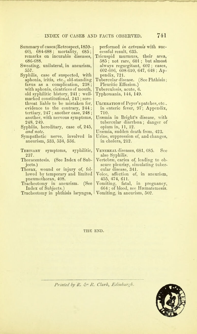 Summary of cases (Retrospect, 1859- 60), 684-688; mortality, 685; remarks on incurable diseases, 686-688. Sweating, unilateral, in aneurism, 557. Syphilis, case of suspected, with aphonia, iritis, etc., old-standing favus as a complication, 238; with aphonia, cicatrices of mouth, old syphilitic history, 241 ; well- marked constitutional, 243; sore- throat liable to be mistaken for, evidence to the contrary, 244; tertiary, 247 ; another case, 248 ; another, with nervous symptoms, 248, 249. Syphilis, hereditary, case of, 245, and note. Sympathetic nerve, involved in aneurism, 533, 534, 536. Tertiary symptoms, syphilitic, 237. Thoracentesis. (See Index of Sub- jects.) Thorax, wound or injury of, fol- lowed by temporary and limited pneumothorax, 408. Tracheotomy in aneurism. (See Index of Subjects.) Tracheotomy in phthisis laryngea, performed in extremis with suc- cessful result, 635. Tricuspid murmurs, their area, 585 ; not rare, 601 ; but almost always regurgitant, 602 ; cases, 602-606, 608-610, 647, 648 ; Ap- pendix, 721. Tubercular disease. (See Phthisis; Pleuritic Effusion.) Tuberculosis, acute, 6. Typhomania, 144, 149. Ulceration of Peyer’s patches, etc., in enteric fever, 97; Appendix, 710. Uraemia in Bright’s disease, with tubercular diarrhoea; danger of opium in, 11, 12. Uraemia, sudden death from, 423. Urine, suppression of, and changes, in cholera, 212. Venereal diseases, 681, 685. See also Syphilis. Vertebrae, caries of, leading to ob- scure pleurisy, simulating tuber- cular disease, 341. Voice, affection of, in aneurism, 455, 474, 611. Vomiting, fatal, in pi-egnancy, 664; of blood, see Haematemesis. Vomiting, in aneurism, 502. THE END. Printed by R. R. Clark, Edinburgh.