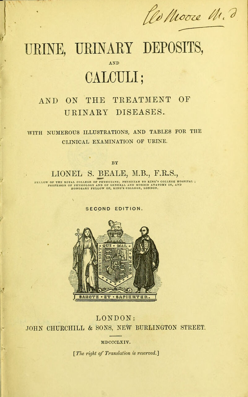 AND CALCULI; AND ON THE TREATMENT OF URINARY DISEASES. WITH NUMEROUS ILLUSTRATIONS, AND TABLES FOR THE CLINICAL EXAMINATION OF URINE. BY LIONEL S. BEALE, M.B., F.R.S., FELLOW OF THE ROYAL COLLEGE OF PHYSICIANS; PHYSICIAN TO KING’S COLLEGE HOSPITAL ; PROFESSOR OF PHYSIOLOGY AND OF GENERAL AND MORBID ANATOMY IN, AND HONORARY FELLOW OF, KING’S COLLEGE, LONDON. SECOND EDITION. LONDON: JOHN CHURCHILL & SONS, NEW BURLINGTON STREET. MDCCCLXIV. [The right of Translation is reserved..]