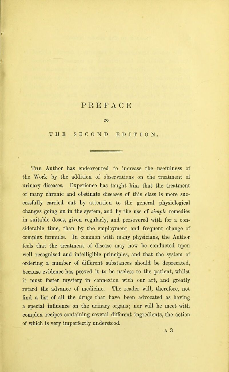 TO THE SECOND EDITION. The Author has endeavoured to increase the usefulness of the Work by the addition of observations on the treatment of urinary diseases. Experience has taught him that the treatment of many chronic and obstinate diseases of this class is more suc- cessfully carried out by attention to the general physiological changes going on in the system, and by the use of simple remedies in suitable doses, given regularly, and persevered with for a con- siderable time, than by the employment and frequent change of complex formulae. In common with many physicians, the Author feels that the treatment of disease may now be conducted upon well recognised and intelligible principles, and that the system of ordering a number of different substances should be deprecated, because evidence has proved it to be useless to the patient, whilst it must foster mystery in connexion with our art, and greatly retard the advance of medicine. The reader will, therefore, not find a list of all the drugs that have been advocated as having a special influence on the urinary organs; nor will he meet with complex recipes containing several different ingredients, the action of which is very imperfectly understood. A 3