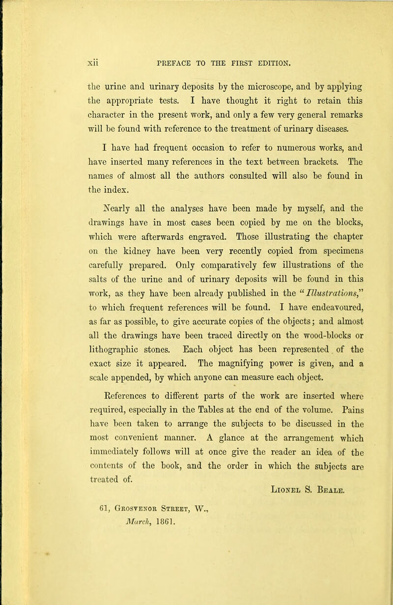 the urine and urinary deposits by the microscope, and by applying the appropriate tests. I have thought it right to retain this character in the present work, and only a few very general remarks will be found with reference to the treatment of urinary diseases. I have had frequent occasion to refer to numerous works, and have inserted many references in the text between brackets. The names of almost all the authors consulted will also be found in the index. Nearly all the analyses have been made by myself, and the drawings have in most cases been copied by me on the blocks, which were afterwards engraved. Those illustrating the chapter on the kidney have been very recently copied from specimens carefully prepared. Only comparatively few illustrations of the salts of the urine and of urinary deposits will be found in this work, as they have been already published in the “Illustrations to which frequent references will be found. I have endeavoured, as far as possible, to give accurate copies of the objects; and almost all the drawings have been traced directly on the wood-blocks or lithographic stones. Each object has been represented of the exact size it appeared. The magnifying power is given, and a scale appended, by which anyone can measure each object. References to different parts of the work are inserted where required, especially in the Tables at the end of the volume. Pains have been taken to arrange the subjects to be discussed in the most convenient manner. A glance at the arrangement which immediately follows will at once give the reader an idea of the contents of the book, and the order in which the subjects are treated of. Lionel S. Beale. 61, Grosvenor Street, W., March, 1861.