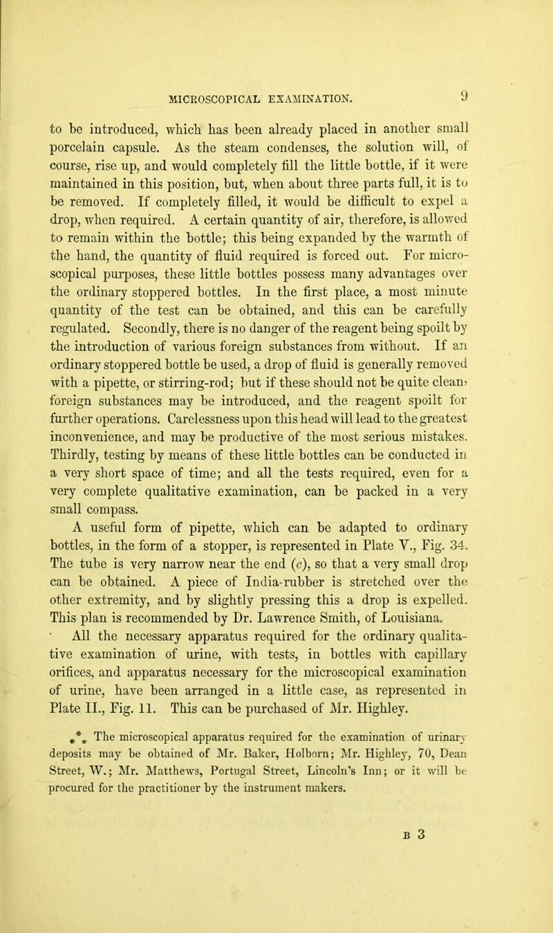 to be introduced, which has been already placed in another small porcelain capsule. As the steam condenses, the solution will, of course, rise up, and would completely fill the little bottle, if it were maintained in this position, but, when about three parts full, it is to be removed. If completely filled, it would be difficult to expel a drop, when required. A certain quantity of air, therefore, is allowed to remain within the bottle; this being expanded by the warmth of the hand, the quantity of fluid required is forced out. For micro- scopical purposes, these little bottles possess many advantages over the ordinary stoppered bottles. In the first place, a most minute quantity of the test can be obtained, and this can be carefully regulated. Secondly, there is no danger of the reagent being spoilt by the introduction of various foreign substances from without. If an ordinary stoppered bottle be used, a drop of fluid is generally removed with a pipette, or stirring-rod; but if these should not be quite clean) foreign substances may be introduced, and the reagent spoilt for further operations. Carelessness upon this head will lead to the greatest inconvenience, and may be productive of the most serious mistakes. Thirdly, testing by means of these little bottles can be conducted in a very short space of time; and all the tests required, even for a very complete qualitative examination, can be packed in a very small compass. A useful form of pipette, which can be adapted to ordinary bottles, in the form of a stopper, is represented in Plate V., Fig. 34. The tube is very narrow near the end (c), so that a very small drop can be obtained. A piece of India-rubber is stretched over the other extremity, and by slightly pressing this a drop is expelled. This plan is recommended by Dr. Lawrence Smith, of Louisiana. All the necessary apparatus required for the ordinary qualita- tive examination of urine, with tests, in bottles with capillary orifices, and apparatus necessary for the microscopical examination of urine, have been arranged in a little case, as represented in Plate II., Fig. 11. This can be purchased of Mr. Ilighley. The microscopical apparatus required for the examination of urinan deposits may be obtained of Mr. Baker, Holborn; Mr. Highley, 70, Dean Street, W.; Mr. Matthews, Portugal Street, Lincoln’s Inn; or it will be procured for the practitioner by the instrument makers.