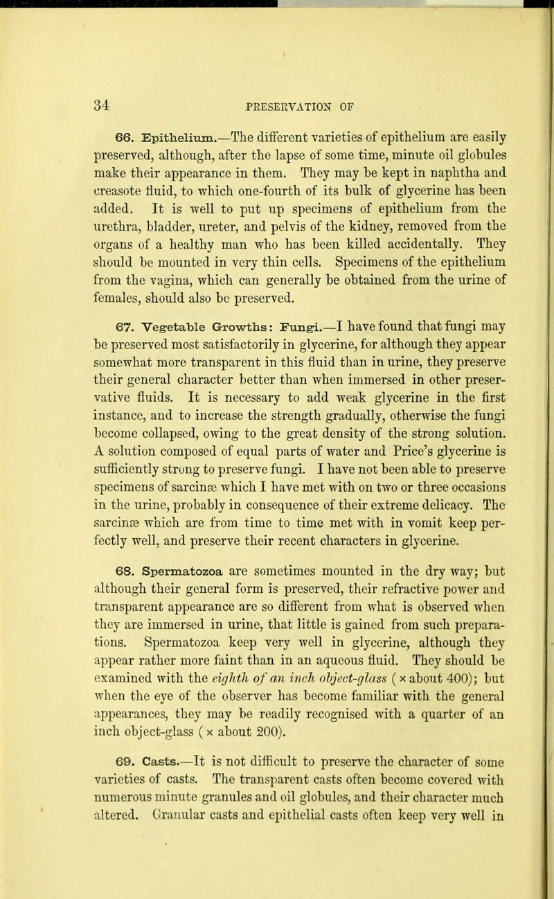66. Epithelium.—The different varieties of epithelium are easily preserved, although, after the lapse of some time, minute oil globules make their appearance in them. They may be kept in naphtha and creasote fluid, to which one-fourth of its bulk of glycerine has been added. It is well to put up specimens of epithelium from the urethra, bladder, ureter, and pelvis of the kidney, removed from the organs of a healthy man who has been killed accidentally. They should be mounted in very thin cells. Specimens of the epithelium from the vagina, which can generally be obtained from the urine of females, should also be preserved. 67. Vegetable Growths: Fungi.—I have found that fungi may be preserved most satisfactorily in glycerine, for although they appear somewhat more transparent in this fluid than in urine, they preserve their general character better than when immersed in other preser- vative fluids. It is necessary to add weak glycerine in the first instance, and to increase the strength gradually, otherwise the fungi become collapsed, owing to the great density of the strong solution. A solution composed of equal parts of water and Price’s glycerine is sufficiently strong to preserve fungi. I have not been able to preserve specimens of sarcinm which I have met with on two or three occasions in the urine, probably in consequence of their extreme delicacy. The sarcinse which are from time to time met with in vomit keep per- fectly well, and preserve their recent characters in glycerine. 68. Spermatozoa are sometimes mounted in the dry way; but although their general form is preserved, their refractive power and transparent appearance are so different from what is observed when they are immersed in urine, that little is gained from such prepara- tions. Spermatozoa keep very well in glycerine, although they appear rather more faint than in an aqueous fluid. They should be examined with the eighth of an inch object-glass (x about 400); but when the eye of the observer has become familiar with the general appearances, they may be readily recognised with a quarter of an inch object-glass ( x about 200). 69. Casts.—It is not difficult to preserve the character of some varieties of casts. The transparent casts often become covered with numerous minute granules and oil globules, and their character much altered. Granular casts and epithelial casts often keep very well in