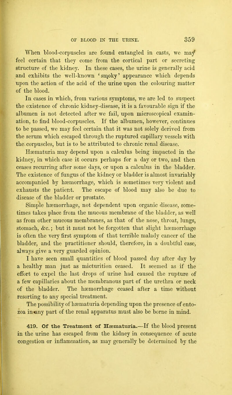 When blood-corpuscles are found entangled in casts, we in a/ feel certain that they come from the cortical part or secreting structure of the kidney. In these cases, the urine is generally acid and exhibits the well-known ‘smoky’ appearance which depends upon the action of the acid of the urine upon the colouring matter of the blood. In cases in which, from various symptoms, we are led to suspect the existence of chronic kidney-disease, it is a favourable sign if the albumen is not detected after we fail, upon microscopical examin- ation, to find blood-corpuscles. If the albumen, however, continues to be passed, we may feel certain that it was not solely derived from the serum which escaped through the ruptured capillary vessels with the, corpuscles, but is to be attributed to chronic renal disease. Hsematuria may depend upon a calculus being impacted in the kidney, in which case it occurs perhaps for a day or two, and then ceases recurring after some days, or upon a calculus in the bladder. The existence of fungus of the kidney or bladder is almost invariably accompanied by haemorrhage, which is sometimes very violent and exhausts the pjatient. The escape of blood may also be due to disease of the bladder or prostate. Simple haemorrhage, not dependent upon organic disease, some- times takes place from the mucous membrane of the bladder, as well as from other mucous membranes, as that of the nose, throat, lungs, stomach, <fcc.; but it must not be forgotten that slight haemorrhage is often the very first symptom of that terrible malady cancer of the bladder, and the practitioner should, therefore, in a doubtful case, always give a very guarded opinion. I have seen small quantities of blood passed day after day by a healthy man just as micturition ceased. It seemed as if the effort to expel the last drops of urine had caused the rupture of a few capillaries about the membranous part of the urethra or neck of the bladder. The haemorrhage ceased after a time without resorting to any special treatment. The possibility of liaematuria depending upon the presence of ento- zoa in«any part of the renal apparatus must also be borne in mind. 419. Of the Treatment of Hsematuria.—If the blood present in the urine has escaped from the kidney in consequence of acute congestion or inflammation, as may generally be determined by the