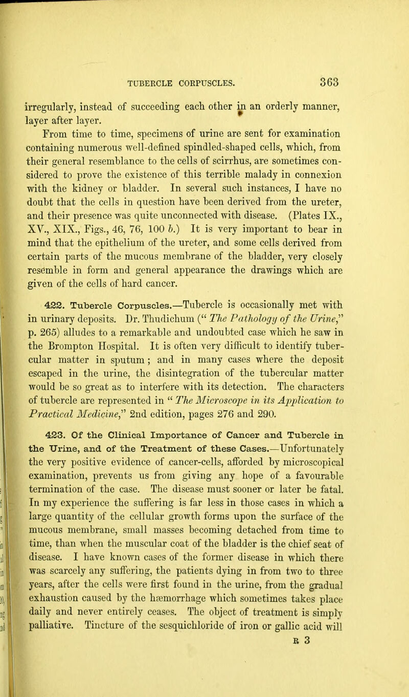 irregularly, instead of succeeding each other in an orderly manner, layer after layer. From time to time, specimens of urine are sent for examination containing numerous well-defined spindled-shaped cells, which, from their general resemblance to the cells of scirrhus, are sometimes con- sidered to prove the existence of this terrible malady in connexion with the kidney or bladder. In several such instances, I have no doubt that the cells in question have been derived from the ureter, and their presence was quite unconnected with disease. (Plates IX., XV., XIX., Figs., 46, 76, 100 b.) It is very important to hear in mind that the epithelium of the ureter, and some cells derived from certain parts of the mucous membrane of the bladder, very closely resemble in form and general appearance the drawings which are given of the cells of hard cancer. 422. Tubercle Corpuscles.—Tubercle is occasionally met with in urinary deposits. Dr. Thudichum (“ The Pathology of the Urinef p. 265) alludes to a remarkable and undoubted case which he saw in the Brompton Hospital. It is often very difficult to identify tuber- cular matter in sputum; and in many cases where the deposit escaped in the urine, the disintegration of the tubercular matter would be so great as to interfere with its detection. The characters of tubercle are represented in “ The Microscope in its Application to Practical Medicine,” 2nd edition, pages 276 and 290. 423. Of the Clinical Importance of Cancer and Tubercle in the Urine, and of the Treatment of these Cases.—Unfortunately the very positive evidence of cancer-cells, afforded by microscopical examination, prevents us from giving any hope of a favourable termination of the case. The disease must sooner or later be fatal. In my experience the suffering is far less in those cases in which a large quantity of the cellular growth forms upon the surface of the mucous membrane, small masses becoming detached from time to time, than when the muscular coat of the bladder is the chief seat of disease. I have known cases of the former disease in which there was scarcely any suffering, the patients dying in from two to three years, after the cells were first found in the urine, from the gradual exhaustion caused by the haemorrhage which sometimes takes place daily and never entirely ceases. The object of treatment is simply palliative. Tincture of the sesquichloride of iron or gallic acid will R 3