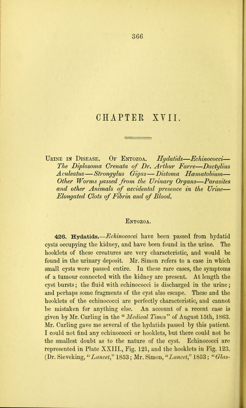 CHAPTER XYII. Urine in Disease. Of Entozoa. Hydatids—Echinococci— The Diplosoma Crenata of Dr. Arthur Farre—Dactylius Aculeatus— Strongylus Giyas—Distoma Hcematobium— Other Worms passed from the Urinary Organs—Parasites and other Animals of accidental presence in the Urine— Elongated Clots of Fibrin and of Blood. Entozoa. 426. Hydatids.—Echinococci have been passed from hydatid cysts occupying the kidney, and have been found in the urine. The hooklets of these creatures are very characteristic, and would he found in the urinary deposit. Mr. Simon refers to a case in which small cysts were passed entire. In these rare cases, the symptoms of a tumour connected with the kidney are present. At length the cyst bursts; the fluid with echinococci is discharged in the urine; and perhaps some fragments of the cyst also escape. These and the hooklets of the echinococci are perfectly characteristic, and cannot he mistaken for anything else. An account of a recent case is given by Mr. Curling in the “ Medical Times ” of August 15th, 1863. Mr. Curling gave me several of the hydatids passed by this patient. I could not find any echinococci or hooklets, hut there could not he the smallest doubt as to the nature of the cyst. Echinococci are represented in Plate XXIII., Fig. 121, and the hooklets in Fig. 123. (Dr. Sieveking, “Lancet, 1853; Mr. Simon, “Lancet,” 1853; “Olas-