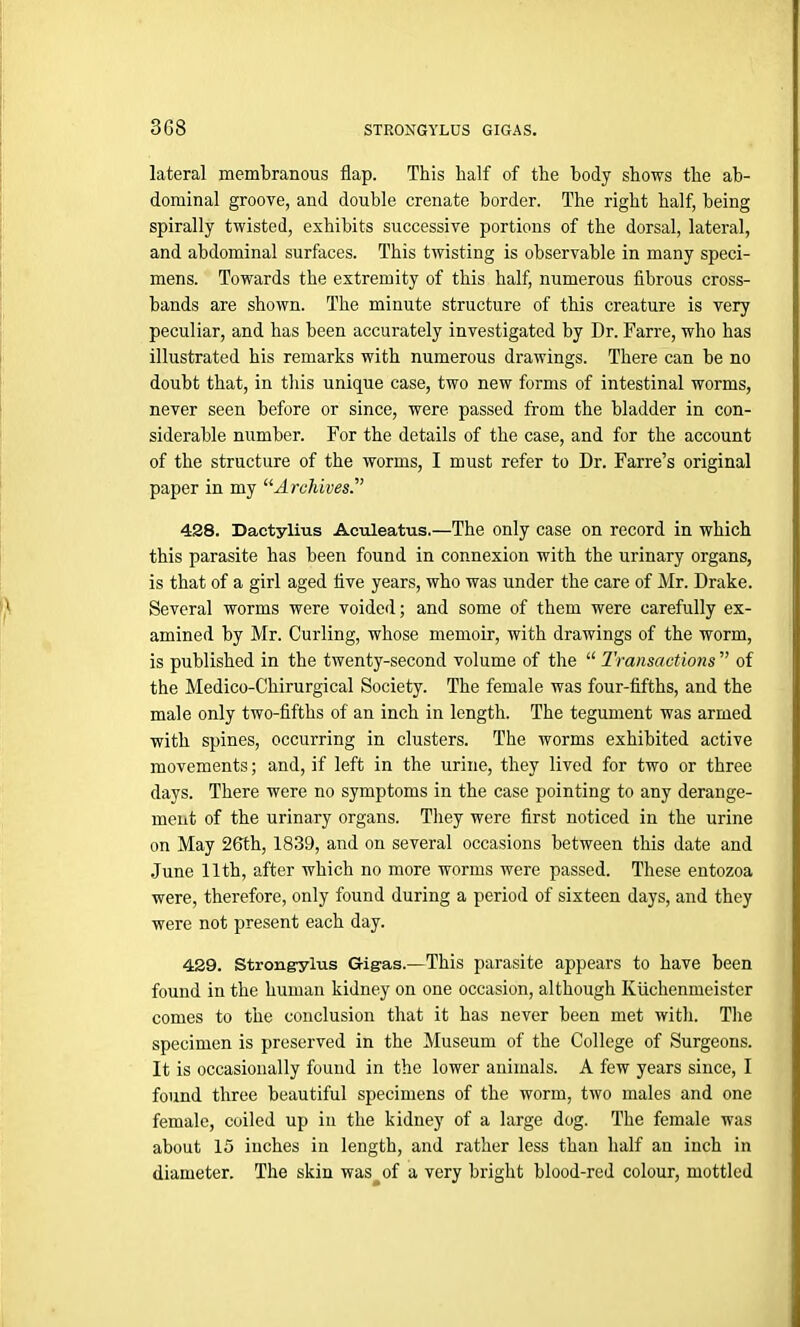 lateral membranous flap. This half of the body shows the ab- dominal groove, and double crenate border. The right half, being spirally twisted, exhibits successive portions of the dorsal, lateral, and abdominal surfaces. This twisting is observable in many speci- mens. Towards the extremity of this half, numerous fibrous cross- bands are shown. The minute structure of this creature is very peculiar, and has been accurately investigated by Dr. Farre, who has illustrated his remarks with numerous drawings. There can be no doubt that, in this unique case, two new forms of intestinal worms, never seen before or since, were passed from the bladder in con- siderable number. For the details of the case, and for the account of the structure of the worms, I must refer to Dr. Farre’s original paper in my “Archives'’ 428. Dactylius Aculeatus.—The only case on record in which this parasite has been found in connexion with the urinary organs, is that of a girl aged five years, who was under the care of Mr. Drake. Several worms were voided; and some of them were carefully ex- amined by Mr. Curling, whose memoir, with drawings of the worm, is published in the twenty-second volume of the “ Transactions ” of the Medico-Chirurgical Society. The female was four-fifths, and the male only two-fifths of an inch in length. The tegument was armed with spines, occurring in clusters. The worms exhibited active movements; and, if left in the urine, they lived for two or three days. There were no symptoms in the case pointing to any derange- ment of the urinary organs. They were first noticed in the urine on May 26th, 1839, and on several occasions between this date and June 11th, after which no more worms were passed. These entozoa were, therefore, only found during a period of sixteen days, and they were not present each day. 429. Strong-ylus Gig-as.—This parasite appears to have been found in the human kidney on one occasion, although Kuchenmeistcr comes to the conclusion that it has never been met with. The specimen is preserved in the Museum of the College of Surgeons. It is occasionally found in the lower animals. A few years since, I found three beautiful specimens of the worm, two males and one female, coiled up in the kidney of a large dog. The female was about 15 inches in length, and rather less than half an inch in diameter. The skin was^of a very bright blood-red colour, mottled