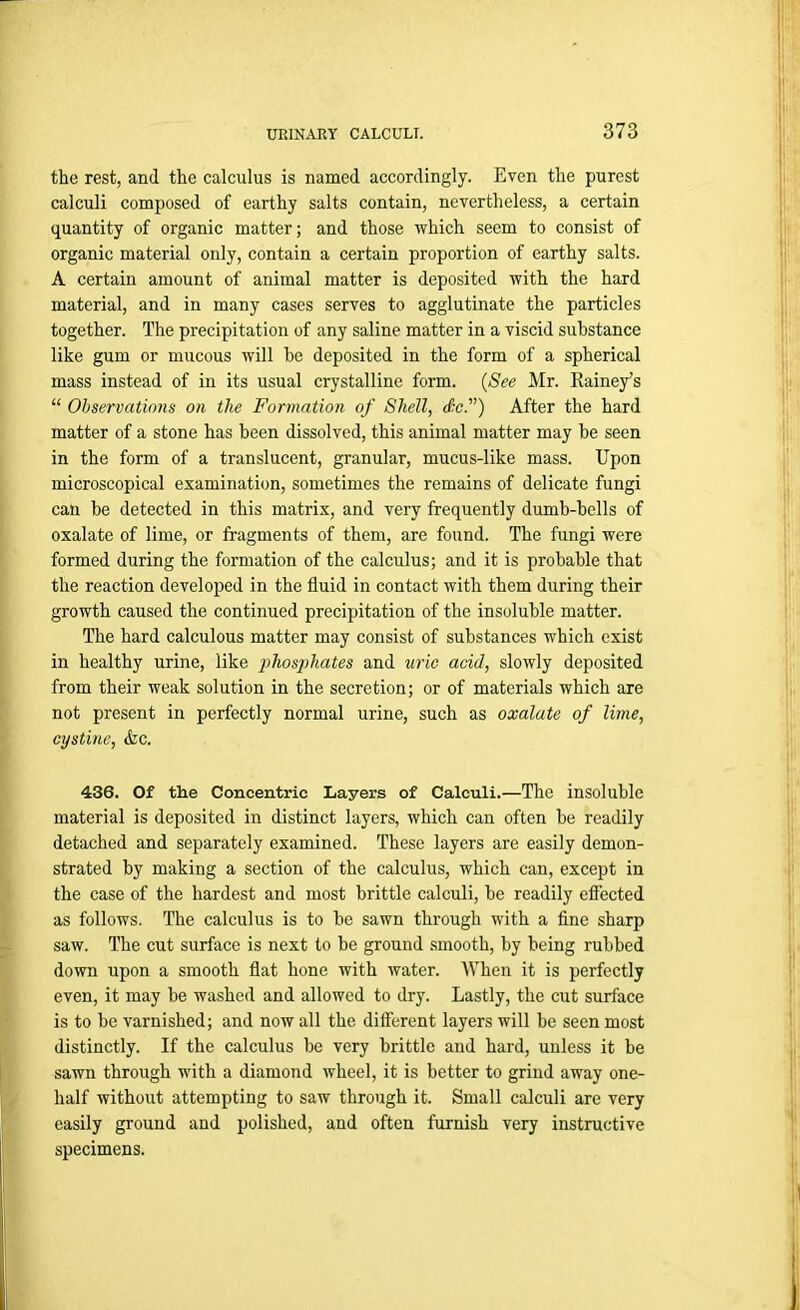 the rest, and the calculus is named accordingly. Even the purest calculi composed of earthy salts contain, nevertheless, a certain quantity of organic matter; and those which seem to consist of organic material only, contain a certain proportion of earthy salts. A certain amount of animal matter is deposited with the hard material, and in many cases serves to agglutinate the particles together. The precipitation of any saline matter in a viscid substance like gum or mucous will he deposited in the form of a spherical mass instead of in its usual crystalline form. (See Mr. Rainey’s “ Observations on the Formation of Shell, dc.v) After the hard matter of a stone has been dissolved, this animal matter may he seen in the form of a translucent, granular, mucus-like mass. Upon microscopical examination, sometimes the remains of delicate fungi can he detected in this matrix, and very frequently dumb-bells of oxalate of lime, or fragments of them, are found. The fungi were formed during the formation of the calculus; and it is probable that the reaction developed in the fluid in contact with them during their growth caused the continued precipitation of the insoluble matter. The hard calculous matter may consist of substances which exist in healthy urine, like phosphates and uric acid, slowly deposited from their weak solution in the secretion; or of materials which are not present in perfectly normal urine, such as oxalate of lime, cystine, Ac. 436. Of the Concentric Layers of Calculi.—The insoluble material is deposited in distinct layers, which can often be readily detached and separately examined. These layers are easily demon- strated by making a section of the calculus, which can, except in the case of the hardest and most brittle calculi, be readily effected as follows. The calculus is to he sawn through with a fine sharp saw. The cut surface is next to be ground smooth, by being rubbed down upon a smooth flat hone with water. When it is perfectly even, it may he washed and allowed to dry. Lastly, the cut surface is to be varnished; and now all the different layers will be seen most distinctly. If the calculus be very brittle and hard, unless it be sawn through with a diamond wheel, it is better to grind away one- half without attempting to saw through it. Small calculi are very easily ground and polished, and often furnish very instructive specimens.