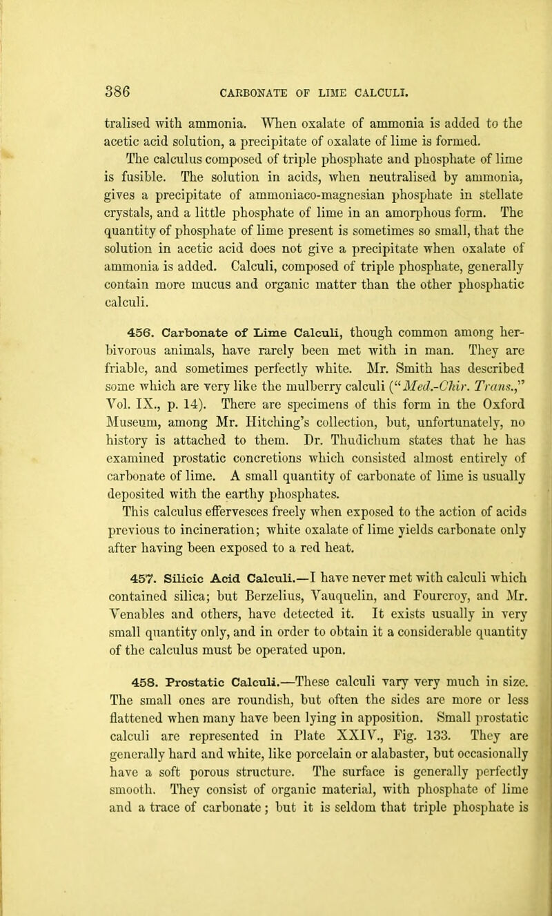 tralised with ammonia. When oxalate of ammonia is added to the acetic acid solution, a precipitate of oxalate of lime is formed. The calculus composed of triple phosphate and phosphate of lime is fusible. The solution in acids, when neutralised by ammonia, gives a precipitate of ammoniaco-magnesian phosphate in stellate crystals, and a little phosphate of lime in an amorphous form. The quantity of phosphate of lime present is sometimes so small, that the solution in acetic acid does not give a precipitate when oxalate of ammonia is added. Calculi, composed of triple phosphate, generally contain more mucus and organic matter than the other phosphatic calculi. 456. Carbonate of Lime Calculi, though common among her- bivorous animals, have rarely been met with in man. They are friable, and sometimes perfectly white. Mr. Smith has described some which are very like the mulberry calculi (“ Med.-Gliir. Trans.” Yol. IX., p. 14). There are specimens of this form in the Oxford Museum, among Mr. Hitching’s collection, but, unfortunately, no history is attached to them. Dr. Thudiclium states that he has examined prostatic concretions which consisted almost entirely of carbonate of lime. A small quantity of carbonate of lime is usually deposited with the earthy phosphates. This calculus effervesces freely when exposed to the action of acids previous to incineration; white oxalate of lime yields carbonate only after having been exposed to a red heat. 457. Silicic Acid Calculi.—I have never met with calculi which contained silica; but Berzelius, Vauquelin, and Fourcroy, and Mr. Venables and others, have detected it. It exists usually in very small quantity only, and in order to obtain it a considerable quantity of the calculus must be operated upon. 458. Prostatic Calculi.—These calculi vary very much in size. The small ones are roundish, but often the sides are more or less flattened when many have been lying in apposition. Small prostatic calculi are represented in Plate XXIV., Fig. 133. They are generally hard and white, like porcelain or alabaster, but occasionally have a soft porous structure. The surface is generally perfectly smooth. They consist of organic material, with phosphate of lime and a trace of carbonate; but it is seldom that triple phosphate is