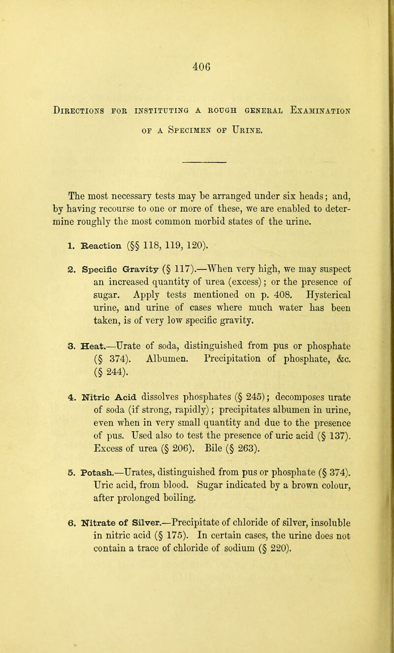 Directions FOR INSTITUTING A ROUGH GENERAL EXAMINATION of a Specimen of Urine. The most necessary tests may be arranged under six heads; and, by having recourse to one or more of these, we are enabled to deter- mine roughly the most common morbid states of the urine. 1. Reaction (§§ 118, 119, 120). 2. Specific Gravity (§ 117).—When very high, we may suspect an increased quantity of urea (excess); or the presence of sugar. Apply tests mentioned on p. 408. Hysterical urine, and urine of cases where much water has been taken, is of very low specific gravity. 3. Heat.—Urate of soda, distinguished from pus or phosphate (§ 374). Albumen. Precipitation of phosphate, &c. (§ 244). 4. Nitric Acid dissolves phosphates (§ 245); decomposes urate of soda (if strong, rapidly); precipitates albumen in urine, even when in very small quantity and due to the presence of pus. Used also to test the presence of uric acid (§ 137). Excess of urea (§ 206). Bile (§ 263). 5. Potash.—Urates, distinguished from pus or phosphate (§ 374). Uric acid, from blood. Sugar indicated by a brown colour, after prolonged boiling. 6. Nitrate of Silver.—Precipitate of chloride of silver, insoluble in nitric acid (§ 175). In certain cases, the urine does not contain a trace of chloride of sodium (§ 220).