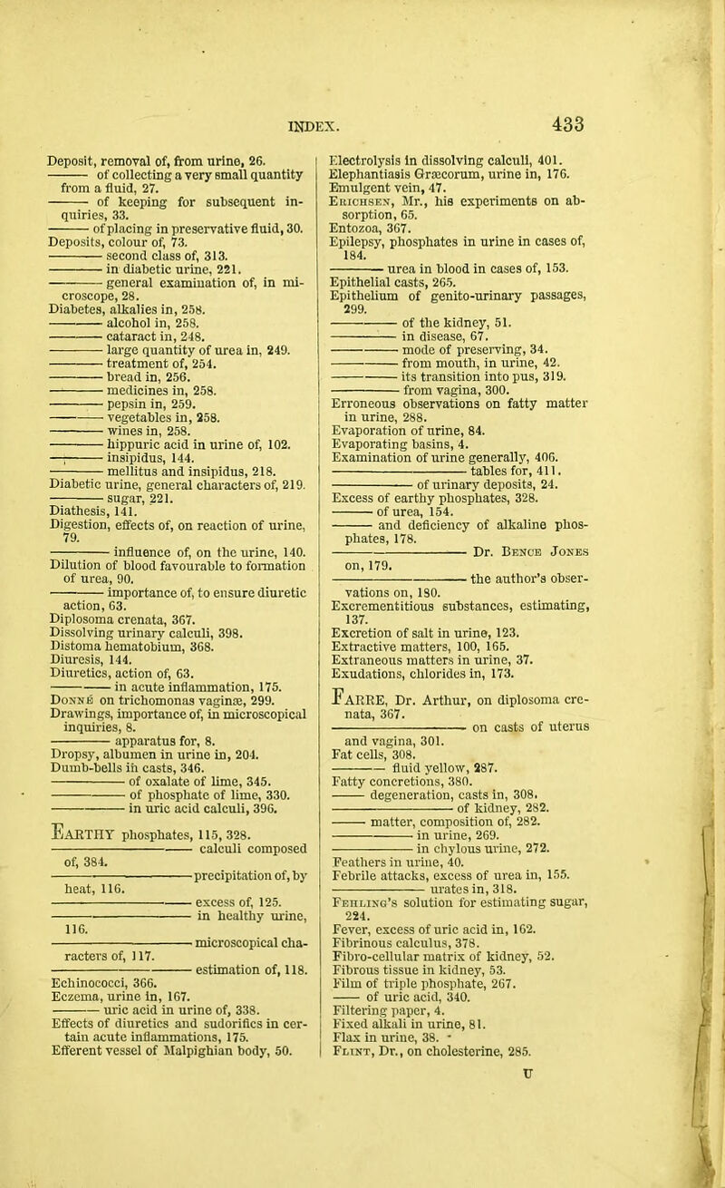 Deposit, removal of, from urine, 26. ——— of collecting a very small quantity from a fluid, 27. of keeping for subsequent in- quiries, 33. of placing in preservative fluid, 30. Deposits, colour of, 73. second class of, 313. in diabetic urine, 221. general examination of, in mi- croscope, 28. Diabetes, alkalies in, 258. •—— alcohol in, 258. cataract in, 248. large quantity of urea in, 249. treatment of, 254. bread in, 256. medicines in, 258. pepsin in, 259. vegetables in, 258. wines in, 258. kippuric acid in urine of, 102. —; insipidus, 144. ■ mellitus and insipidus, 218. Diabetic urine, general characters of, 219. sugar, 221. Diathesis, 141. Digestion, effects of, on reaction of urine, 79. — influence of, on the urine, 140. Dilution of blood favourable to formation of urea, 90. importance of, to ensure diuretic action, 03. Diplosoma crenata, 367. Dissolving urinary calculi, 398. Distoma hematobium, 368. Diuresis, 144. Diuretics, action of, 63. in acute inflammation, 175. Donne on trichomonas vaginte, 299. Drawings, importance of, in microscopical inquiries, 8. apparatus for, 8. Dropsy, albumen in urine in, 204. Dumb-bells in casts, 346. of oxalate of lime, 345. of phosphate of lime, 330. in uric acid calculi, 396. Earthy phosphates, 115,328. calculi composed of, 384. heat, 116. 116. - precipitation of, by - excess of, 125. - in healthy urine, microscopical cha- racters of, 117. estimation of, 118. Echinococci, 366. Eczema, urine in, 167. uric acid in urine of, 338. Effects of diuretics and sudorifics in cer- tain acute inflammations, 175. Efferent vessel of Malpighian body, 50. Electrolysis in dissolving calculi, 401. Elephantiasis Grmcorum, urine in, 176. Emulgent vein, 47. Erichsen, Mr., his experiments on ab- sorption, 65. Entozoa, 367. Epilepsy, phosphates in urine in cases of, 184. urea in blood in cases of, 153. Epithelial casts, 265. Epithelium of genito-urinary passages, 299. of the kidney, 51. in disease, 67. mode of preserving, 34. from mouth, in urine, 42. its transition into pus, 319. from vagina, 300. Erroneous observations on fatty matter in urine, 288. Evaporation of urine, 84. Evaporating basins, 4. Examination of urine generally, 406. tables for, 411. of urinary deposits, 24. Excess of earthy phosphates, 328. of urea, 154. and deficiency of alkaline phos- phates, 178. Dr. Bence Jones on, 179. the author’s obser- vations on, 180. Excrementitious substances, estimating, 137. Excretion of salt in urine, 123. Extractive matters, 100, 165. Extraneous matters in urine, 37. Exudations, chlorides in, 173. FaRRE, Dr. Arthur, on diplosoma cre- nata, 367. on casts of uterus and vagina, 301. Fat cells, 308. fluid yellow, 287. Fatty concretions, 380. degeneration, casts in, 308. of kidney, 282. matter, composition of, 282. in urine, 269. in chylous urine, 272. Feathers in urine, 40. Febrile attacks, excess of urea in, 155. urates in, 318. FEnLiNG’s solution for estimating sugar, 224. Fever, excess of uric acid in, 162. Fibrinous calculus, 378. Fibro-cellular matrix of kidney, 52. Fibrous tissue in kidney, 53. Film of triple phosphate, 267. of uric acid, 340. Filtering paper, 4. Fixed alkali in urine, 81. Flax in urine, 38. • Flint, Dr., on cholesterine, 285. C