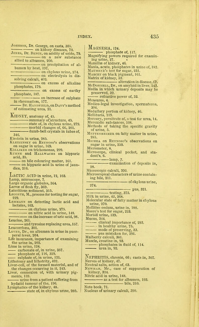 Johnson, Dr. George, on casts, 305. on kidney diseases, 70. Jones, Dr. Bence, on acidity of uririe, 79. on a new substance allied to albumen, 200. on precipitation of al- bumen by heat, 197, — on chylous urine, 274. on electrolysis in dis- solving calculi, 402. on excess of alkaline phosphates, 179. — on excess of earthy phosphate, 187. on increase of sulphate in rheumatism, 177. Dr. Han dfield, on Davy’s method of estimating urea, 21. Kidney, anatomy of, 45. summary of.'structure, 49. state of, in chylous urine, 279. 1 morbid changes of, 66, 201. —- dumb-bell crystals in tubes of, 346. Kiestein in urine, 285. Kletzinsky on Reynoso’s observations on sugar in urino, 169. Kolliker on trichomonas, 299. KiinsE and Hallwachs on hippuric acid, 35. on bile colouring matter, 161. on hippuric acid in urine of jaun- dice, 216. LaCTIC ACID in urine, 12, 103. Lamp, microscope, 7. Large organic globules, 364. Larvae of flesh fly, 369. Lateritious sediment, 315. Leconte, M., process for testing for sugar, 229. Lehmann on detecting lactic acid and lactates, 103. on chylous urine, 275. on nitric acid in urine, 148. on the increase of uric acid, 98. Leucine, 261. and tyrosine replacing urea, 157. Leucorrhoea, 301. Levee, Dr., on albumen in urine in puer- peral fever, 204. Life insurance, importance of examining the urine in, 202. Lime in urine, 124. carbonate of, in urine, 357. phosphate of, 116, 329. sulphate of, in urine, 121. Lithotomy and lithotrity, 402. Liver-cell, of the formed material, and of the changes occurring in it, 243. Liver, connexion of, with urinary pig- ments, 159. urine from a patient suffering from hydatid tumour of the, 196. Lymphatics of the kidney, 48. state of, in chylous urine, 280. Magnesia, 124. phosphate of, 117. Magnifying powers required for examin- ing urine, 27. . Mamillae of kidney, 46. Mania, acute, phosphates in urine of, 182. Maumene’s test for sugar, 231. Marcet on black pigment, 161. Matrix of kidney, 52. alteration in disease, 67. McDonnell, Dr., on amyloid in liver, 243. Media in which urinary deposits may be preserved, 32. refractive power of, 32. Measures, 4. Medico-legal investigation, spermatozoa, 304. Medullary portion of kidney, 46. Mellituria, 219. .Mercury, pernitrate of, a test for urea, 14. Meroxidic substances, 108. Methods of taking the specific gravity of urine, 5. Mettenheimer on fatty matter in urine, 285. Miciiea on Reynoso’s observations on sugar in urine, 250. Micrometer, 8. Microscope, clinical pocket, and stu- dent’s, 6. lamp, 7. examination of deposits in, 28. Microscopic calculi, 392. Microscopical characters of urine contain- ing bile, 211. of chylous urine, 274. pus, 321. testing, 375. Milk in urine, 42, 268. Molecular state of fatty matter in chylous urine, 270. Mollifies ossium, urine in, 188. Moore’s test for sugar, 223. Morbid urine, 139. Mucus, 344. clinical importance of, 293. in healthy urine, 75. mode of preserving, 33. pus mistaken for, 291. Mulberry calculi, 381. Muscle, creatine in, 93. — phosphates in fluid of, 114. urea in, 92. L EPHRITIS, chronic, 66; casts in, 307. Nerves of kidney, 47. Neutral salts, action of, 63. Newham, Mr., case of suppuration of kidney, 324. Nitric acid in urine, 148. • as a test for albumen, 193. bile, 210. Note book, 71. Nucleus of urinary calculi, 390.