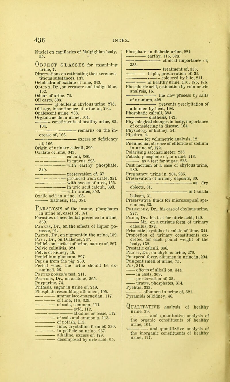 Nuclei on capillaries of Malpighian body, 55. OBJECT GLASSES for examining urine, 7. Observations on estimating the excremen- titious substances, 137. Oetohedra of oxalate of lime, 343. Odlixg, Dr., on creasote and indigo blue, 162. Odour of urine, 75. Oil casts, 308. globules in chylous urine, 275. Old age, incontinence of urine in, 294. Opalescent urine, 268. Organic acids in urine, 104. constituents of healthy urine, 85, 104. remarks on the in- crease of, 166. excess or deficiency of, 166. Origin of urinary calculi, 390. Oxalate of lime, 343. calculi, 380. in mucus, 293. with earthy phosphate, 349. preservation of, 37. produced from urate, 351. with excess of urea, 155. — in uric acid calculi, 393. with urates, 350. Oxalic acid in urine, 103. diathesis, 141, 351. Paralysis of the insane, phosphates in urine of, cases of, 181. Parasites of accidental presence in urine, 369. Parkes, Dr., on the effects of liquor po- tassae, 91. Payxe, Dr., ou pigment in the urine, 159. Paw, Dr., on Diabetes, 237. Pellicle on surface of urine, nature of, 267. Pelvic cellulitis, 324. Pelvis of kidney, 46. Penicilium glaucum, 297. Pepsin from the pig, 260. Period when the urine should he ex- amined, 26. Pettenkofer’s test, 211. Pf.tters, Dr., on acetone, 265. Purpurine, 74. Phthisis, sugar in urine of, 249. Phosphate resembling albumen, 195. ammoniaco-magnesian, 117. of lime, 116, 329. of soda, common, 111. acid, 112. -alkaline or basic, 112. of soda and ammonia, 113. of potash, 113. lime, crystalline form of, 330. in pellicle on urino, 267. alkaline, excess of, 178. decomposed by uric acid, 95. Phosphate in diabetic urine, 221. earthy, 115, 328. clinical importance of, 333. treatment of, 335. triple, preservation of, 35. coloured by bile, 211. -—— in healthy urine, 110, 185, 186. Phosphoric acid, estimation by volumetric analysis, 16. the new process by salts of uranium, 429. prevents precipitation of albumen by heat, 198. Phosphatic calculi, 384. -diathesis, 142. Physiological changes in body, importance of considering in disease, 164. Physiology of kidney, 54. Pipettes, 4. for volumetric analysis, 12. Pneumonia, absence of chloride of sodium in urine of, 172. Polarising saccharimeter, 233. Potash, phosphate of, in urine, 113. as a test for sugar, 223. Post mortem of a case of chylous urine, 280. Pregnancy, urine in, 204, 285. Preservation of urinary deposits, 30. as dry objects, 31. in Canada balsam, 31. Preservative fluids for microscopical spe- cimens, 33. Priestley, Dr., his case of chylous urine, 277. Price, Dr., his test for nitric acid, 149. Mr., on a curious form of urinary calculus, 382. Prismatic crystals of oxalate of lime, 344. Proportion of urinary constituents ex- creted for each pound weight of the body, 132. Prostatic calculi, 386. Prout, Dr., on chylous urine, 278. Puerperal fever, albumen in urine in, 204. Pungent smell of urine, 75. Pus, 319. effects of alkali on, 344. in casts, 309. preservation of, 35. urates, phosphates, 314. Pyelitis, 323. albumen in urine of, 321. Pyramids of kidney, 46. QUALITATIVE analysis of healthy urine, 39. and quantitative analysis of the organic constituents of healthy urine, 104. and quantitative analysis of the inorganic constituents of healthy urine, 127.