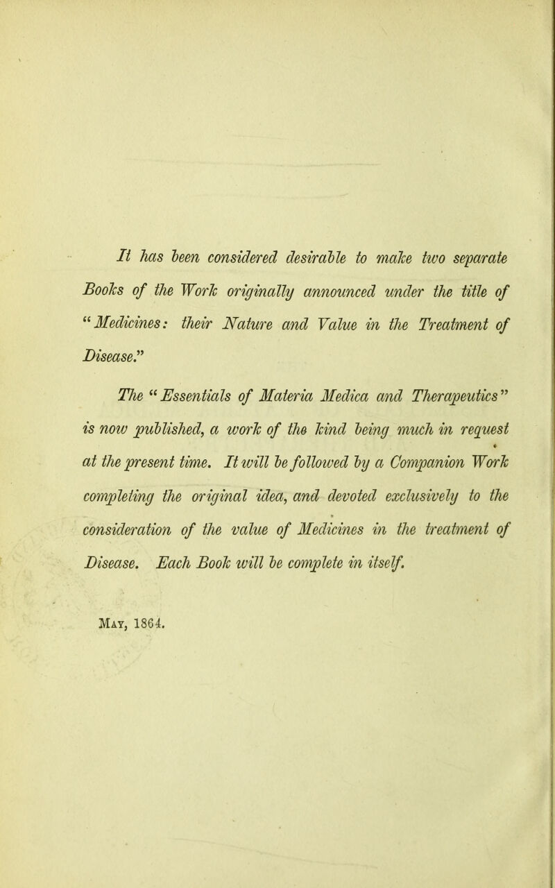 It has been considered desirable to male two separate Boohs of the Work originally announced under the title of “Medicines: their Nature and Value in the Treatment of Disease.” The “ Essentials of Materia Medica and Therapeutics ” is now published, a work of the hind being much in reguest at the present time. It will be followed by a Companion Work completing the original idea, and devoted exclusively to the consideration of the value of Medicines in the treatment of Disease. Each Booh ivill be complete in itself.