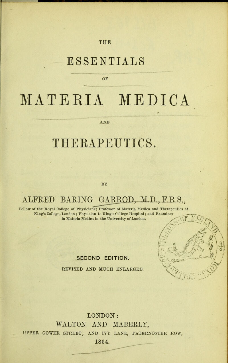 ESSENTIALS MATERIA MEDICA AND THERAPEUTICS. BY ALFRED BARING GARBQD, M.D., J.R.S., Fellow of the Royal College of Physicians; Professor of Materia Medica and Therapeutics King’s College, London ; Physician to King’s College Hospital; and Examiner in Materia Medica in the University of London. SECOND EDITION. REVISED AND MUCH ENLARGED. at /F Cf i>-i ft I C1 ■ 0' P : ij- Vv LONDON: WALTON AND MABERLY, UPPER GOWER STREET; AND IVY LANE, PATERNOSTER ROW,