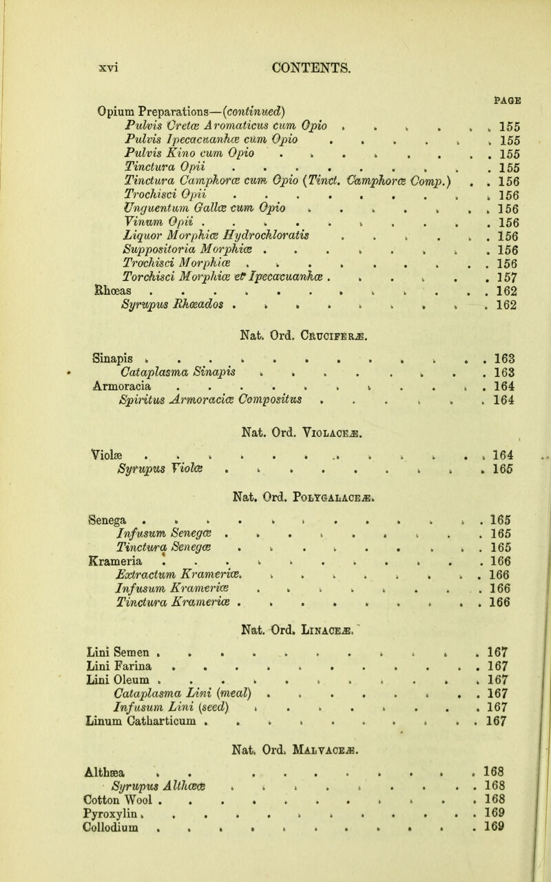 Opium Preparations—{continued) Pulvis Cretce Aromaticus cum Opio . . „ Pulvis Ipecacuanhee cum Opio . . . . k Pulvis Kino cum Opio . . Tinctura Opii ........ Tinctura Campkorce cum Opio (Tinct. Camphorcs Comp.) Trochisci Opii ........ Unguentum Galive cum Opio ..... Vinnm Opii ......... Liquor Morphies Hydrochloratis .... Suppositoria Morphies ....... Trochisci Morphies .... ... Torchisci Morphies et* Ipecacuanhee . . . . Khoeas Syrupus Rhosados ........ PAGE . 155 . 155 . 155 . 155 . 156 . 156 . 156 . 156 . 156 . 156 . 156 . 157 . 162 . 162 Nat. Ord. Crucifers. Sinapis ............ 163 Cataplasma Sinapis . . . . . . . .163 Armoracia ......... 164 Spiritus Armoracice Compositus . . . , . .164 Nat. Ord. Violace.®. Violae ............. 164 Syrupus Yioles . . . . . . . . .165 Nat. Ord. PolYgalace.®. Senega ............ 165 Infusum Senegas . . . . . . . . .165 Tinctura Senegce . . . . . . . . . 165 Krameria . . . 166 Extractum Kramerice. . . . . . . . . 166 Infusum Kramerice . . . . . . . .166 Tinctura Kramerice * ..166 Nat. Ord. Linages, Lini Semen 167 Lini Farina 167 Lini Oleum ........... 167 Cataplasma Lini {meal) . . 167 Infusum Lini {seed) . . . . . . . .167 Linum Catharticum . » 167 Nat. Ord. Malvace.®. Althaea . . ........ 168 Syrupus Althceee ......... 168 Cotton Wool . . .168 Pyroxylin. . . . . . » . . . . . 169 Collodium * . .169