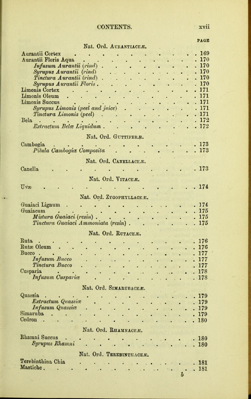 PAGE Nat. Ord. Aurantiace®. Aurantii Cortex . . . . . . . . . . 169 Aurantii Floris Aqua 170 Infusum Aurantii {rind) . . . . . . . . 170 Syrupus Aurantii (rind) . . . . . . .170 Tinctura Aurantii (rind) 170 Syrupus Aurantii Floris. . . . . . . .170 Limonis Cortex . . . . . . . . . . 171 Limonis Oleum .......... 171 Limonis Succus . . . . . . . . . 171 Syrupus Limonis (peel and juice) ...... 171 Tinctura Limonis (peel) . 171 Bela 172 Extractum Belce Liquidum 172 Nat. Ord. Guttifer®. Cambogia ........... 173 Pilula Cambogice Composita . . . . . . . 173 Nat. Ord. Canellace®. Canella 173 Nat. Ord. Vitace®. Uvse 174 Nat. Ord. Zygophyllace®. Guaiaci Lignum 174 Guaiacum ........... 175 Mistura Guaiaci (resin) . . . . . . . .175 Tinctura Guaiaci Ammoniata (resin) . . . . . . 175 Nat. Ord. Rutace®. Ruta 176 Rutse Oleum 176 Bucco 177 Infusum Bucco . . . . . . . . 177 Tinctura Bucco ......... 177 Cusparia . . . . . . . . . . 178 Infusum Cusparice . . . . . . . .178 Nat. Ord. Simarubace®. Quassia . . 179 Extractum Quassice . . . . . . . .179 Infusum Quassice . . . . . . . . . 179 Simaruba ........... 179 Cedron . . 180 Nat. Ord. Rhamnace®. Rliamni Succus .......... 180 Syrupus Ehamni 180 Terebintliina Chia Mastiche. Nat. Ord. Terebinthace®. b . 181 . 181