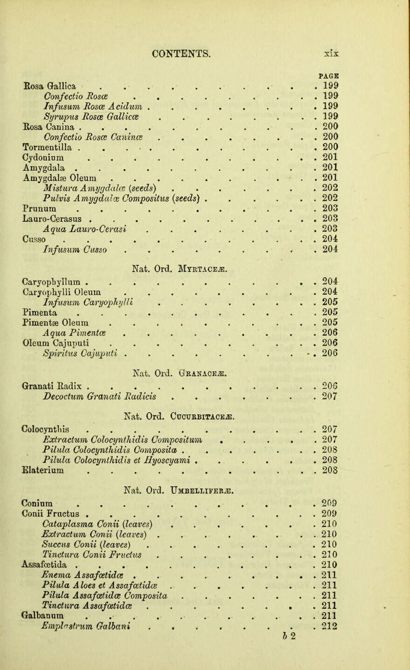 PAGE Rosa Gallica 199 Confectio Rosce . ..199 Infusum Rosce Acidum . . . . . . . .199 Syrupus Rosce Gallicce . . . . . . . . 199 Rosa Canina ........... 200 Confectio Rosce Canince ........ 200 Tormentilla . . 200 Cydonium ........... 201 Amygdala ........... 201 Amygdalse Oleum ...... .... 201 Mistura Amygdalce {seeds) ....... 202 Pulvis Amygdalce Compositus (seeds) . . .... 202 Prunum ..... ...... 203 Lauro-Cerasus ........... 203 Aqua Lauro-Cerasi ........ 203 Cusso ............ 204 Infusum Cusso ......... 204 Nat. Ord. Myrtace2e. Caryopbyllum ........... 204 Caryophylli Oleum 204 Infusum Caryophylli . . . . . . . . 205 Pimfenta 205 Pimentse Oleum 205 Aqua Pimentce ......... 206 Oleum Cajuputi 206 Spvritus Cajuputi . . . . . . . . 206 Nat. Ord. Cranage.®. Granati Radix ........... 206 Decoctum Granati Radicis ....... 207 Nat. Ord. CucuRBirACEiE. Colocyntliis 207 Extr actum Colocynthidis Compositum . . . . .207 Pilula Colocynthidis Composita . . . . . . . 208 Pilula Colocynthidis et Hyoscyami ...... 208 Elaterium 208 Nat. Ord. Umbellifer.®. Conium ........... 209 Conii Fructus 209 Cataplasma Conii (leaves) . . . . . . .210 Extr actum Conii (leaves) . . . . . . ...210 Succus Conii (leaves) . . . . . . . .210 Tinctura Conii Fructus . . . . . . . . 210 Assafcetida 210 Enema Assafoetidce . . . . . . . . . 211 Pilula Aloes et Assafcetidce 211 Pilula Assafcetidce Composita 211 Tinctura Assafcetidce . . . . . . • .211 Galbanum . 211 Emplrrstrum Galbani . . 212 h 2
