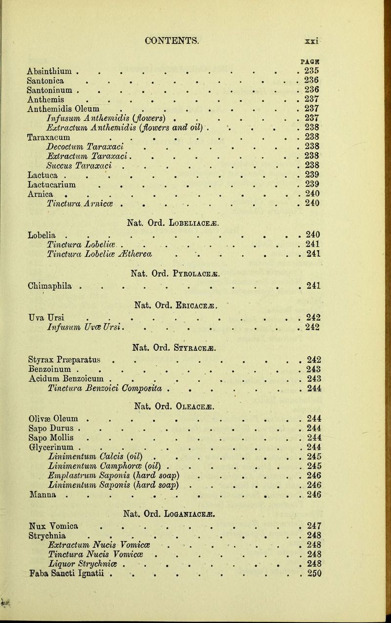 PAGK Absinthium ........... 235 Santonica ........... 236 Santoninum ........... 236 Anthemis 237 Anthemidis Oleum ......... 237 Infusum Anthemidis (flowers) ....... 237 Extractum Anthemidis (flowers and oil) ..... 238 Taraxacum .......... 238 jDecoctum Taraxaci . . . . . . . .238 Extractum Taraxaci......... 238 Succus Taraxaci . . . . . . . • .238 Lactuca 239 Lactucarium .......... 239 Arnica ............ 240 Tinctura Arnicce ......... 240 Nat. Ord. Lobeliace^e. Lobelia 240 Tinctura Lobelice ..... .... 241 Tinctura Lobclice JEtherea 241 Nat. Ord. Pyrolace^e. Chimaphila 241 Nat. Ord. Ericaceae. Uva Ursi 242 Infusum UvceUrsi . .242 Nat. Ord. Styrace^j. Styrax Prasparatus . . ....... 242 Benzoinum . . . . . . . . . . . 243 Acidum Benzoicum .......... 243 Tinctura Benzoici Composita ....... 244 Nat. Ord. Oleace^:. Olivse Oleum 244 Sapo Durus 244 Sapo Mollis ........... 244 Glycerinum . . . .244 Linimentum Calcis (oil) . . . . . . . . 245 Linimentum Camphorcb (oil) . . . . . . .245 Emplastrum Saponis (hard soap) . . . . . . 246 Linimentum Saponis (hard soap) ...... 246 Manna 246 Nat. Ord. Loganiaceas. Nux Vomica 247 Strychnia . 248 Extractum Nucis Vomicce 248 Tinctvura Nucis Vomicce ........ 248 Liquor Strychnia ......... 248 Faba Sancti Ignatii 250