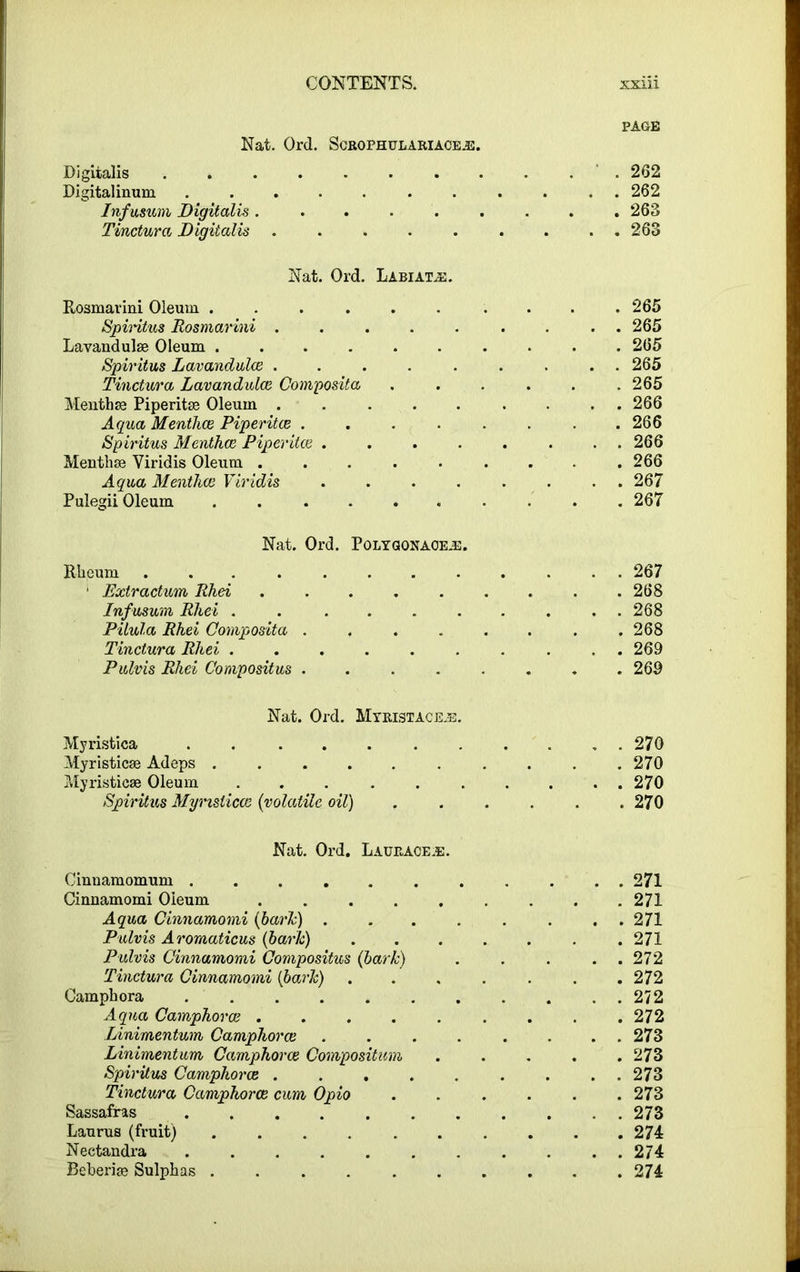 PAGE Nat. Ord. Scrophulariaceje. Digitalis 262 Digitalinum ........... 262 Infusum Digitalis ......... 263 Tinctura Digitalis . . . . . . . ..263 Nat. Ord. Labiatjs. Rosmavini Oleum . . . . . . . . . .265 Spiritus Rosmavini ......... 265 Lavandulae Oleum .......... 265 Spiritus Lavandulae ......... 265 Tinctura Lavandulce Composita 265 Menthae Piperitae Oleum ......... 266 Aqua Menthce Piperitae ........ 266 Spiritus Menthce Piperitae 266 Menthae Viridis Oleum 266 Aqua Menthce Viridis ........ 267 Pulegii Oleum 267 Nat. Ord. Polygonaoe.e. Rheum 267 ’ Extractum Rhei ......... 268 Infusum Rhei . . . . . . . . ..268 Pilula Rhei Composita ........ 268 Tinctura Rhei .......... 269 Pulvis Rhei Compositus ........ 269 Nat. Ord. Myristacejb. Myristica ........... 270 Myristicae Adeps . . .270 Myristicae Oleum 270 Spiritus Myristicae (volatile oil) 270 Nat. Ord. Laurace.e. Cinnamomum ........... 271 Cinnamomi Oleum ......... 271 Aqua Cinnamomi (bark) . . . . . . . . 271 Pulvis Aromaticus (bark) 271 Pulvis Cinnamomi Compositus (bark) . . . . . 272 Tinctura Cinnamomi (bark) 272 Camphora 272 Aqua Camphorce 272 Linimentum Camphorce . . . . . . . . 273 Linimentum Camphorce Composition ..... 273 Spiritus Camphorce . . . . . . . ..273 Tinctura Camphorce cum Opio 273 Sassafras 273 Laurus (fruit) 274 Neetandra ........... 274 Beberiae Sulphas . . . 274