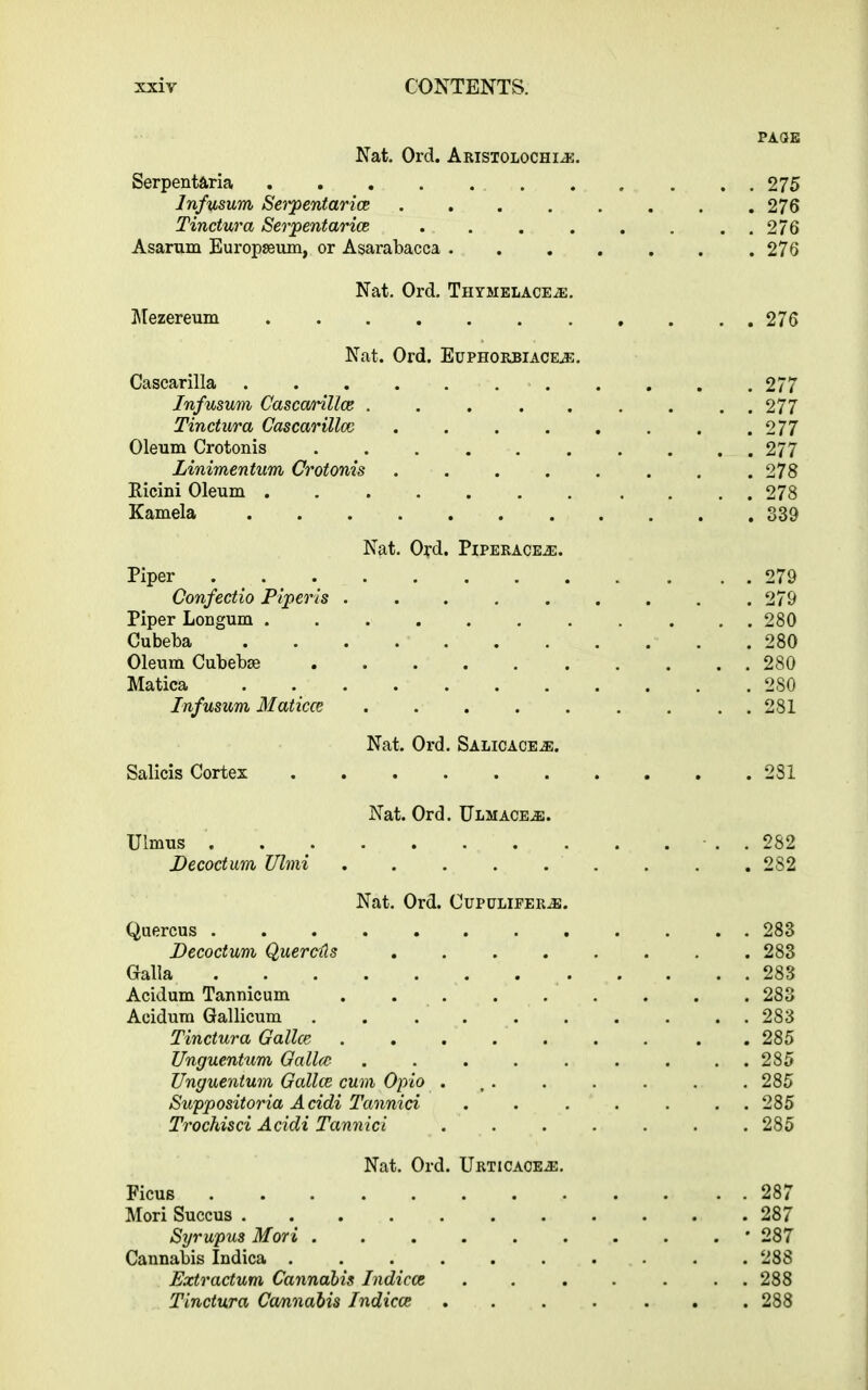 PAGE Nat. Ord. Aristolochi®. Serpentaria 275 Infusum Setpentaria 276 Tinctura Serpentaria . . . . . . . . 276 Asarum Europseum, or Asarabacca ....... 276 Nat. Ord. Thymelace®. Mezereum 276 Nat. Ord. Euphorbiace.®. Cascarilla 277 Infusum Casccmlla 277 Tinctura Cascarillcc . . . . . . . .277 Oleum Crotonis .......... 277 Linimentum Crotonis .278 Ricini Oleum . 278 Kamela 839 Nat. Ord. Piperace.se. Piper 279 Confectio Piperis 279 Piper Longum ........... 280 Cubeba 280 Oleum Cubebse 280 Matica 280 Infusum Maticce . 281 Nat. Ord. Salicace®. Salicis Cortex 281 Nat. Ord. Ulmace®. Ulmus . - . . 282 Pecoctum Ulmi ......... 282 Nat. Ord. Oupulifer®. Quercus 283 Pecoctum Quercils 283 Galla 283 Acidum Tannicum 283 Acidum Gallicum .......... 283 Tinctura Galla 285 Unguentum Galloc 285 Unguentum Galla cum Opio . .. . . . . .285 Suppositoria Acidi Tannici . . . . . . . 285 Trochisci Acidi Tannici 285 Nat. Ord. Urticace®. Ficus 287 Mori Succus 287 Syrupus Mori • 287 Cannabis Indica . 288 Extractum Cannabis Indica ....... 288 Tinctura Cannabis Indica ....... 288