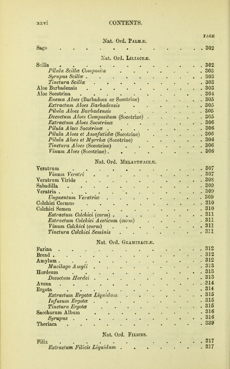 TAGE Nat. Ord. Palm.e. Sago 302 Nat. Ord. Liliaceje. SciUa 302 Pilula Scillce Composita ....... 303 Syrupus Scillce .......... 303 f indura Scillce 303 Aloe Barbadensis 303 Aloe Socotrina .......... 304 Enema Aloes (Barbadoes or Socotrine) ..... 305 Extractum Aloes Barbadensis ...... 305 Pilula Aloes Barbadensis . ...... 305 JDecoctum A loes Composition (Socotrine) ..... 305 Extractum Aloes Socotrince . . . . . . . 306 Pilula Aloes Socoirince 306 Pilula Aloes et Assafcetidce (Socotrine) ... . . 306 Pilula Aloes et Myrrhce (Socotrine) ..... 306 Tindura Aloes (Socotrine) ....... 306 Vinum Aloes (Socotrine)........ 306 Nat. Ord. Melamthaceje. Veratrum 307 Vinum Vercdri ......... 307 Veratrum Viride 308 Sabadilla 309 Veratria 309 Unguentum Veratrice ........ 309 Colchici Cormus . . . . . . . . . . 310 Colchici Semen . . . 310 Extractum Colchici (corm) . . . . . . . . 311 Extractum Colchici Aceticum (conn) . . . . .311 Vinum Colchici (corm) ........ 311 Tindura Colchici Seminis SI 1 Nat. Ord. Graminacejc. Farina 312 Bread .312 Atnylum ............ 312 Mucilago A myli . . . . . . • • . 313 Hordeum ........... 313 Decoctum Ilordei . . . . . . • • .313 Avena 314 Ergota 314 Extractum Ergotce Liquidum 315 Infusum Ergotce . . . . . . . • .315 Tindura Ergotce • ..315 Saccharum Album . . . . . . • • .316 Syrupus 316 Theriaca 339 Nat. Ord. Filices. Filix ...... ..... 317 Extractum Filicis Liquidum . . . . . . .317