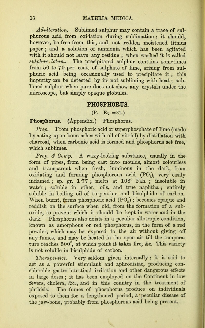 Adulteration. Sublimed sulphur may contain a trace of sul- phurous acid from oxidation during sublimation ; it should, however, be free from this, and not redden moistened litmus paper ; and a solution of ammonia which has been agitated with it should not leave any residue ; when washed it is called sulphur ■ lotum. The precipitated sulphur contains sometimes from 50 to 70 per cent, of sulphate of lime, arising from sul- phuric acid being occasionally used to precipitate it ; this impurity can be detected by its not subliming with heat; sub- limed sulphur when pure does not show any crystals under the microscope, but simply opaque globules. PHOSPHORUS. (P. Eq. = 31.) Phosphorus. (Appendix.) Phosphorus. Prep. From phosphoric acid or superphosphate of lime (made by acting upon bone ashes with oil of vitriol) by distillation with charcoal, when carbonic acid is formed and phosphorus set free, which sublimes. Prop. & Comp. A waxy-looking substance, usually in the form of pipes, from being cast into moulds, almost colourless and transparent when fresh, luminous in the dark, from oxidating and forming phosphorous acid (P03), very easily inflamed; sp. gr. 1*77 ; melts at 108° Fah. ; insoluble in water ; soluble in ether, oils, and true naphtha; entirely soluble in boiling oil of turpentine and bisulphide of carbon. When burnt, forms phosphoric acid (P05) ; becomes opaque and reddish on the surface when old, from the formation of a sub- oxide, to prevent which it should be kept in water and in the dark. Phosphorus also exists in a peculiar allotropic condition, known as amorphous or red phosphorus, in the form of a red powder, which may be exposed to the air without giving off any fumes, and may be heated in the open air till the tempera- ture reaches 500°, at which point it takes fire, &c. This variety is not soluble in bisulphide of carbon. Therapeutics. Very seldom given internally ; it is said to act as a powerful stimulant and aphrodisiac, producing con- siderable gastro-intestinal irritation and other dangerous effects in large doses ; it has been employed on the Continent in low fevers, cholera, <fcc., and in this country in the treatment of phthisis. The fumes of phosphorus produce on individuals exposed to them for a lengthened period, a ■ peculiar disease of the jaw-bone, probably from phosphorous acid being present.