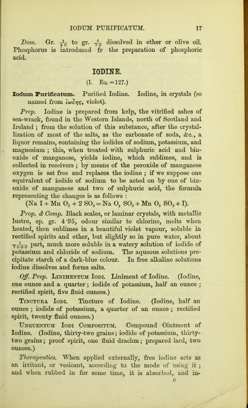 Dose. Gr. to gr. TU- dissolved in ether or olive oil. Phosphorus is introduced fr the preparation of phosphoric acid. IODIKE. (I. Eq. = 127.) Xodum Purificatum. Purified Iodine. Iodine, in crystals (so named from lioSrjg, violet). Prep. Iodine is prepared from kelp, the vitrified ashes of sea-wrack, found in the Western Islands, north of Scotland and Ireland ; from the solution of this substance, after the crystal- lization of most of the salts, as the carbonate of soda, &c., a liquor remains, containing the iodides of sodium, potassium, and magnesium ; this, when treated with sulphuric acid and bin- oxide of manganese, yields iodine, which sublimes, and is collected in receivers ; by means of the peroxide of manganese oxygen is set free and replaces the iodine ; if we suppose one equivalent of iodide of sodium to be acted on by one of bin- oxide; of manganese and two of sulphuric acid, the formula representing the changes is as follows : (Na I + Mn 02 + 2 S03 = Na O, S03 + Mn 0, S03 + I). Prop. <& Comp. Black scales, or laminar crystals, with metallic lustre, sp. gr. 4’95, odour similar to chlorine, melts when heated, then sublimes in a beautiful violet vapour, soluble in rectified spirits and ether, but slightly so in pure water, about T0V0 Par^j much more soluble in a watery solution of iodide of potassium and chloride of sodium. The aqueous solutions pre- cipitate starch of a dark-blue colour. In free alkaline solutions iodine dissolves and forms salts. Off. Prep. Linimentum Iodi. Liniment of Iodine. (Iodine, one ounce and a quarter; iodide of potassium, half an ounce ; rectified spirit, five fin id ounces.) Tincttjra Iodi. Tincture of Iodine. (Iodine, half an ounce ; iodide of potassium, a quarter of an ounce ; rectified spirit, twenty fluid ounces.) Unguentum Iodi Compositum. Compound Ointment of Iodine. (Iodine, thirty-two grains; iodide of potassium, thirty- two grains; proof spirit, one fluid drachm; prepared lard, two ounces.) Therapeutics. When applied externally, free iodine acts as an irritant, or vesicant, according to the mode of using it ; and when rubbed in for some time, it is absorbed, and in- c