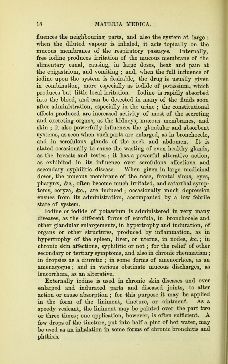 fluences the neighbouring parts, and also the system at large : when the diluted vapour is inhaled, it acts topically on the mucous membranes of the respiratory passages. Internally, free iodine produces irritation of the mucous membrane of the alimentary canal, causing, in large doses, heat and pain at the epigastrium, and vomiting ; and, when the full influence of iodine upon the system is desirable, the drug is usually given in combination, more especially as iodide of potassium, which produces but little local irritation. Iodine is rapidly absorbed into the blood, and can be detected in many of the fluids soon after administration, especially in the urine ; the constitutional effects produced are increased activity of most of the secreting and excreting organs, as the kidneys, mucous membranes, and skin ; it also powerfully influences the glandular and absorbent systems, as seen when such parts are enlarged, as in bronchocele, and in scrofulous glands of the neck and abdomen. It is stated occasionally to cause the wasting of even healthy glands, as the breasts and testes ; it has a powerful alterative action, as exhibited in its influence over scrofulous affections and secondary syphilitic disease. When given in large medicinal doses, the mucous membrane of the nose, frontal sinus, eyes, pharynx, (fee., often become much irritated, and catarrhal symp- toms, coryza, <fec., are induced; occasionally much depression ensues from its administration, accompanied by a low febrile state of system. Iodine or iodide of potassium is administered in very many diseases, as the different forms of scrofula, in bronchocele and other glandular enlargements, in hypertrophy and induration, of organs or other structures, produced by inflammation, as in hypertrophy of the spleen, liver, or uterus, in nodes, <fec.; in chronic skin affections, syphilitic or not; for the relief of other secondary or tertiary symptoms, and also in chronic rheumatism ; in dropsies as a diuretic ; in some forms of amenorrhcea, as an amenagogue ; and in various obstinate mucous discharges, as leucorrhcea, as an alterative. Externally iodine is used in chronic skin diseases and over enlarged and indurated parts and diseased joints, to alter action or cause absorption ; for this purpose it may be applied in the form of the liniment, tincture, or ointment. As a speedy vesicant, the liniment may be painted over the part two or three times; one application, however, is often sufficient. A few drops of the tincture, put into half a pint of hot water, may be used as an inhalation in some forms of chronic bronchitis and phthisis.