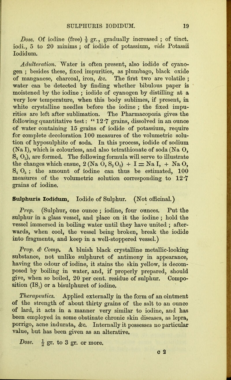 Dose. Of iodine (free) gr., gradually increased ; of tinct. iodi., 5 to 20 minims ; of iodide of potassium, vide Potassii Iodidum. Adulteration. Water is often present, also iodide of cyano- gen ; besides these, fixed impurities, as plumbago, black oxide of manganese, charcoal, iron, <fec. The first two are volatile ; water can be detected by finding whether bibulous paper is moistened by the iodine ; iodide of cyanogen by distilling at a very low temperature, when this body sublimes, if present, in white crystalline needles before the iodine ; the fixed impu- rities are left after sublimation. The Pharmacopoeia gives the following quantitative test: “ 12 *7 grains, dissolved in an ounce of water containing 15 grains of iodide of potassium, require for complete decoloration 100 measures of the volumetric solu- tion of hyposulphite of soda. In this process, iodide of sodium (Nal), which is colourless, and also tetrathionate of soda (Na O, S4 05), are formed. The following formula will serve to illustrate the changes which ensue, 2 (Na O, S202) + I = Na I, 4- Na O, S4 05 ; the amount of iodine can thus be estimated, 100 measures of the volumetric solution corresponding to 12 •lT grains of iodine. Sulphuris Iodidum. Iodide of Sulphur. (Not officinal.) Prep. (Sulphur, one ounce ; iodine, four ounces. Put the sulphur in a glass vessel, and place on it the iodine ; hold the vessel immersed in boiling water until they have united ; after- wards, when cool, the vessel being broken, break the iodide into fragments, and keep in a well-stoppered vessel.) Prop. & Comjp, A bluish black crystalline metallic-looking substance, not unlike sulphuret of antimony in appearance, having the odour of iodine, it stains the skin yellow, is decom- posed by boiling in water, and, if properly prepared, should give, when so boiled, 20 per cent, residue of sulphur. Compo- sition (IS,) or a bisulphuret of iodine. Therapeutics. Applied externally in the form of an ointment of the strength of about thirty grains of the salt to an ounce of lard, it acts in a manner very similar to iodine, and has been employed in some obstinate chronic skin diseases, as lepra, porrigo, acne indurata, &c. Internally it possesses no particular value, but has been given as an alterative. Dose, J gr. to 3 gr. or more.