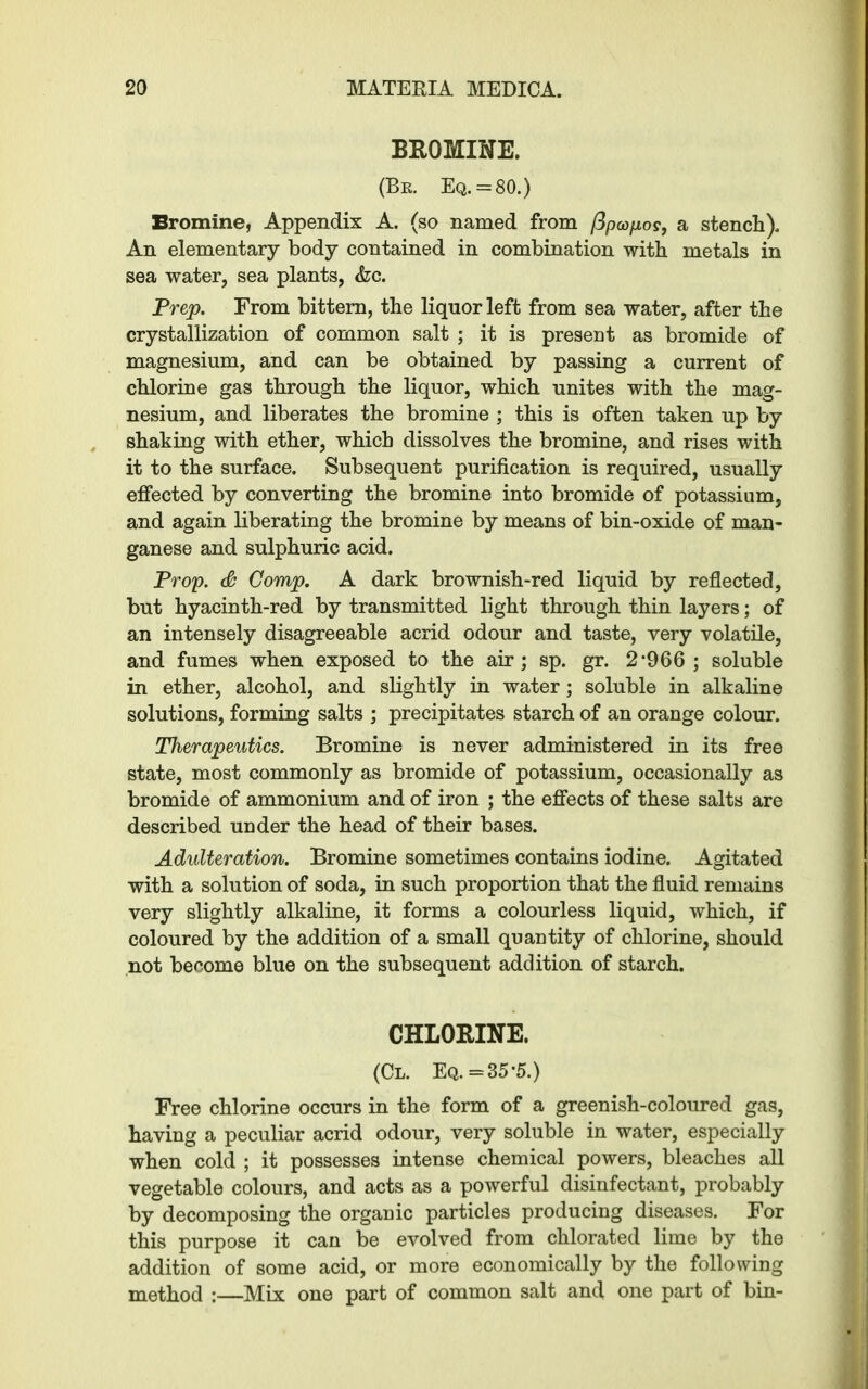 BROMINE. (Be. Eq. = 80.) Bromine, Appendix A. (so named from fipcopos, a stench). An elementary body contained in combination with metals in sea water, sea plants, <fcc. Prep. From bittern, the liquor left from sea water, after the crystallization of common salt ; it is present as bromide of magnesium, and can be obtained by passing a current of chlorine gas through the liquor, which unites with the mag- nesium, and liberates the bromine ; this is often taken up by shaking with ether, which dissolves the bromine, and rises with it to the surface. Subsequent purification is required, usually effected by converting the bromine into bromide of potassium, and again liberating the bromine by means of bin-oxide of man- ganese and sulphuric acid. Prop. & Comp. A dark brownish-red liquid by reflected, but hyacinth-red by transmitted light through thin layers; of an intensely disagreeable acrid odour and taste, very volatile, and fumes when exposed to the air; sp. gr. 2*966; soluble in ether, alcohol, and slightly in water; soluble in alkaline solutions, forming salts ; precipitates starch of an orange colour. Therapeutics. Bromine is never administered in its free state, most commonly as bromide of potassium, occasionally as bromide of ammonium and of iron ; the effects of these salts are described under the head of their bases. Adulteration. Bromine sometimes contains iodine. Agitated with a solution of soda, in such proportion that the fluid remains very slightly alkaline, it forms a colourless liquid, which, if coloured by the addition of a small quantity of chlorine, should not become blue on the subsequent addition of starch. CHLORINE. (Cl. Eq. =35*5.) Free chlorine occurs in the form of a greenish-coloured gas, having a peculiar acrid odour, very soluble in water, especially when cold ; it possesses intense chemical powers, bleaches all vegetable colours, and acts as a powerful disinfectant, probably by decomposing the organic particles producing diseases. For this purpose it can be evolved from chlorated lime by the addition of some acid, or more economically by the following method :—Mix one part of common salt and one part of bin-