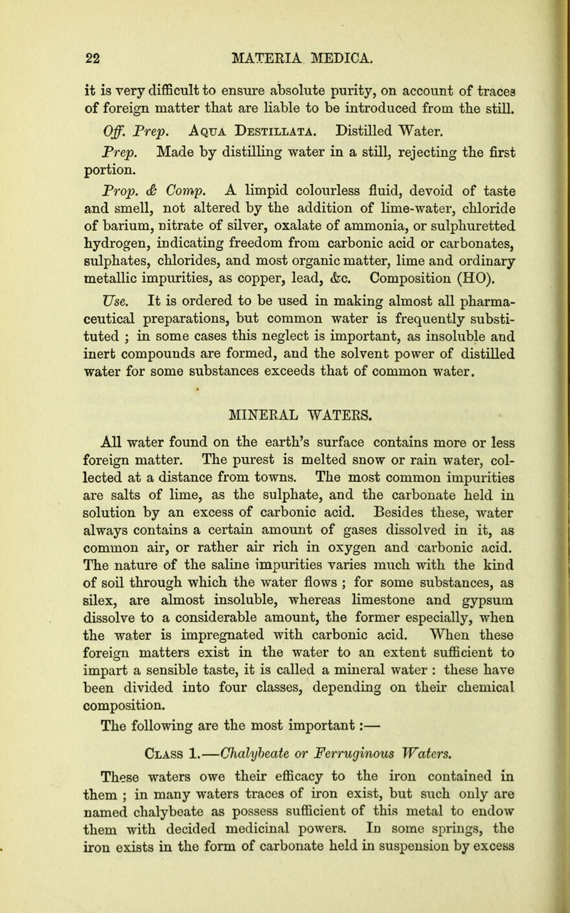 it is very difficult to ensure absolute purity, on account of traces of foreign matter that are liable to be introduced from the still. Off. Prep. Aqua Destillata. Distilled Water. Prep. Made by distilling water in a still, rejecting the first portion. Prop. & Comp. A limpid colourless fluid, devoid of taste and smell, not altered by the addition of lime-water, chloride of barium, nitrate of silver, oxalate of ammonia, or sulphuretted hydrogen, indicating freedom from carbonic acid or carbonates, sulphates, chlorides, and most organic matter, lime and ordinary metallic impurities, as copper, lead, &c. Composition (HO). TJse. It is ordered to be used in making almost all pharma- ceutical preparations, but common water is frequently substi- tuted ; in some cases this neglect is important, as insoluble and inert compounds are formed, and the solvent power of distilled water for some substances exceeds that of common water. MINERAL WATERS. All water found on the earth’s surface contains more or less foreign matter. The purest is melted snow or rain water, col- lected at a distance from towns. The most common impurities are salts of lime, as the sulphate, and the carbonate held in solution by an excess of carbonic acid. Besides these, water always contains a certain amount of gases dissolved in it, as common air, or rather air rich in oxygen and carbonic acid. The nature of the saline impurities varies much with the kind of soil through which the water flows ; for some substances, as silex, are almost insoluble, whereas limestone and gypsum dissolve to a considerable amount, the former especially, when the water is impregnated with carbonic acid. When these foreign matters exist in the water to an extent sufficient to impart a sensible taste, it is called a mineral water : these have been divided into four classes, depending on their chemical composition. The following are the most important:— Class 1.—Chalybeate or Ferruginous Waters. These waters owe their efficacy to the iron contained in them ; in many waters traces of iron exist, but such only are named chalybeate as possess sufficient of this metal to endow them with decided medicinal powers. Id some springs, the iron exists in the form of carbonate held in suspension by excess