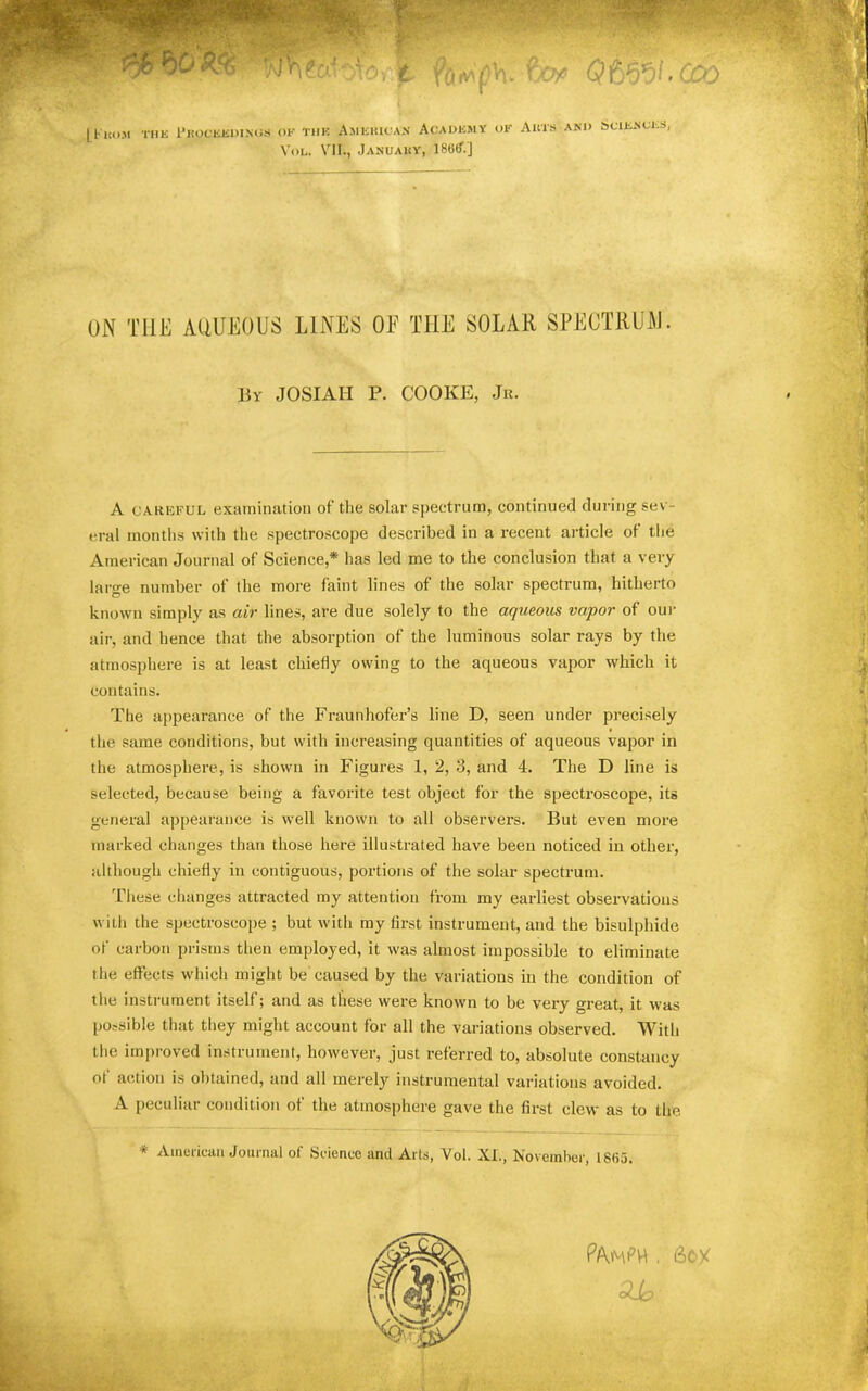 LFitu.M THE Fkoceedinus ok thk AsiEificA.v Academy or Auts and Sciences, VoL. VII., Januauy, 186ff.] ON THE ACiUEOUS LINES OE THE SOLAR SPECTRUAI. liY JOSIAH P. COOKE, Jr. A CAREFUL examination of the solar spectrum, continued during sev- eral months with the spectro.scope described in a recent article of tlie American Journal of Science,* has led me to the conclusion that a very large number of the more faint lines of the solar spectrum, hitherto known simply as air lines, are due solely to the aqueous vapor of out- air, and hence that the absorption of the luminous solar rays by the atmosphere is at least chiefly owing to the aqueous vapor which it contains. The appearance of the Fraunhofer’s line D, seen under precisely the same conditions, but with increasing quantities of aqueous vapor in the atmosphere, is shown in Figures 1, 2, 3, and 4. The D line is selected, because being a favorite test object for the spectroscope, its general appearance is well known to all observers. But even more marked changes than those here illustrated have been noticed in other, although chiefly in contiguous, portions of the solar spectrum. These changes attracted my attention from my earliest observations with the spectroscope ; but with my first instrument, and the bisulphide of carbon prisms then employed, it was almost impossible to eliminate the effects which might be caused by the variations in the condition of the insti’ument itself; and as these were known to be very great, it was possible that they might account for all the variations observed. With the improved instrument, however, just referred to, absolute constancy of action is obtained, and all merely instrumental variations avoided. A peculiar condition of the atmosphere gave the first clew as to the * Amci'icati Journal of Science and Arts, Vol. XI., November, 18(55.