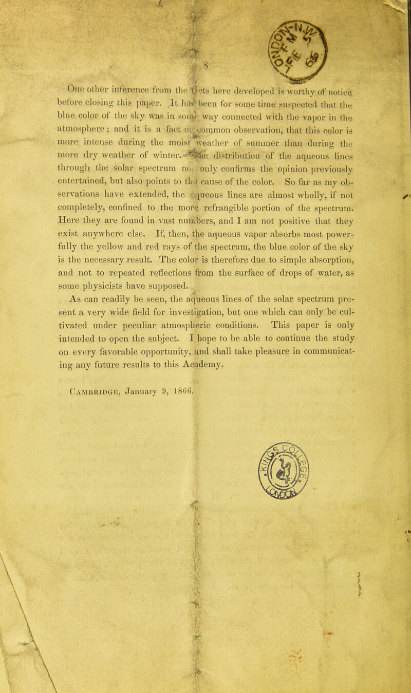 One otlier interence from tlie filets here developed is worthy of notice before closing this paper. ,It Ii;t»^been for some time suspected that tlie blue color of the sky was in soir^^ way connected with the va}>or in the jitmosphere; and it is a fact oi^ommon observation, that this color is more intense during the moist weatlier of summer tlian during the more dry weather of winter.distribution of the aqueous lines tlirough the solar spectrum n(.i. only confirms the opinion previously entertained, but also points to th) cause of the color. So far as my ob- servations have extended, the ;:i,queous lines are almost wholly, if not completely, confined to the more refrangible portion of the spectrum. Here they are found in vast numbers, and I am not positive that they exist anywhere else. If, then, the aqueous vapor absorbs most power- fully the yellow and red rays of the spectrum, the blue color of the sky is the necessary result. The color is therefore due to simple absorption, and not to repeated reflections from the surface of drops of water, as some physicists have supposed. As can readily be seen, the aqueous lines of the solar spectrum pre- sent a very wide, field for investigation, but one which can only be cul- tivated under peculiar atmospheric conditions. This paper is only intended to open the subject. I hope to be able to continue the study on every favorable opportunity, and shall take pleasure in communicat- ing any future results to this Academy. Cambridge, January 9, l8G(i.