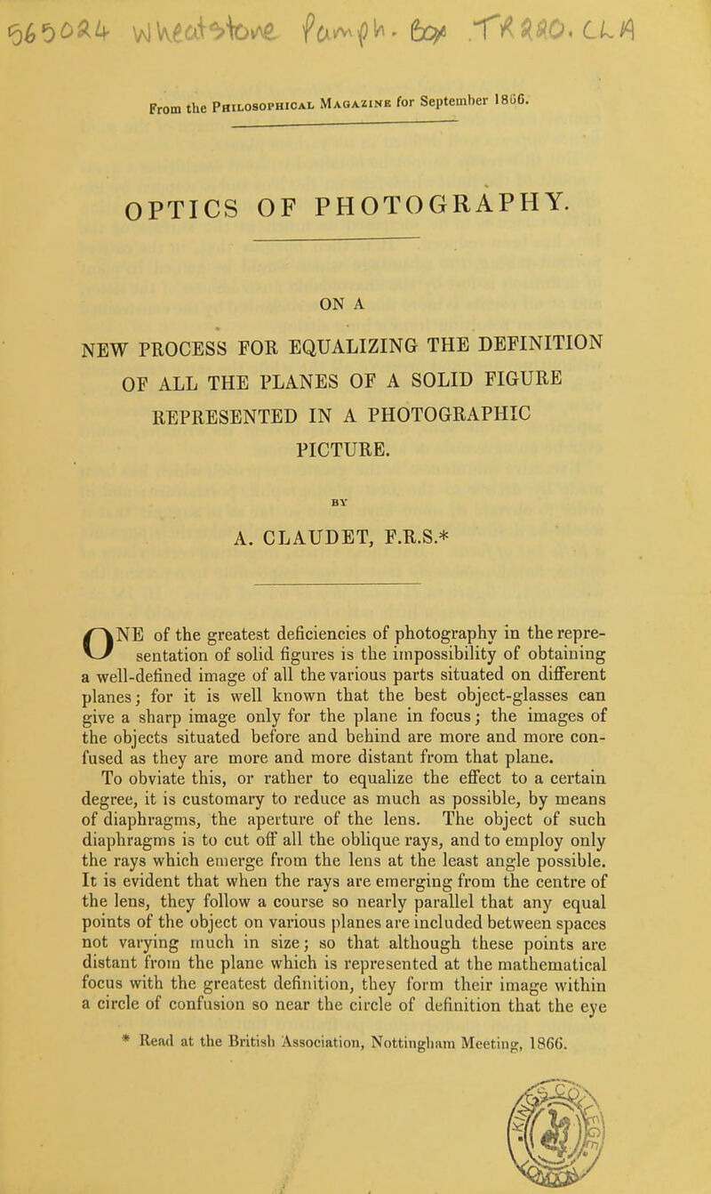 <oh’^o^k foy -fAHO-LLA From the Philosophical Magazine for September 18GC, OPTICS OF PHOTOGRAPHY. ON A NEW PROCESS FOR EQUALIZING THE DEFINITION OF ALL THE PLANES OF A SOLID FIGURE REPRESENTED IN A PHOTOGRAPHIC PICTURE. ONE of the greatest deficiencies of photography in the repre- sentation of solid figures is the impossibility of obtaining a well-defined image of all the various parts situated on different planes; for it is well known that the best object-glasses can give a sharp image only for the plane in focus; the images of the objects situated before and behind are more and more con- fused as they are more and more distant from that plane. To obviate this, or rather to equalize the effect to a certain degree, it is customary to reduce as much as possible, by means of diaphragms, the aperture of the lens. The object of such diaphragms is to cut off all the oblique rays, and to employ only the rays which emerge from the lens at the least angle possible. It is evident that when the rays are emerging from the centre of the lens, they follow a course so nearly parallel that any equal points of the object on various planes are included between spaces not varying much in size; so that although these points are distant from the plane which is represented at the mathematical focus with the greatest definition, they form their image within a circle of confusion so near the circle of definition that the eye * Read at the British Association, Nottingham Meeting, 186(5. BY A. CLAUDET, F.R.S.*
