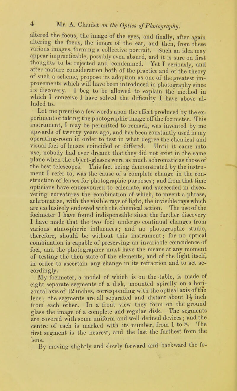 altered the focus, the image of the eyes, and finally, after again altering the focus, the image of the ear, and then, from these various images, forming a collective portrait. Such an idea may appear impracticable, possibly even absurd, and it is sure on first thoughts to be rejected and condemned. Yet I seriously, and after mature consideration both of the practice and of the theoi’y of such a scheme, propose its adoption as one of the greatest im- provements which will have been introduced in photography since irs discovery. I beg to be allowed to explain the method in which T conceive I have solved the difficulty I have above al- luded to. Let me premise a few words upon the effect produced by the ex- periment of taking the photographic image off the focimeter. This instrument, I may be permitted to remark, was invented by me upwards of twenty years ago, and has been constantly used in my operating-room in order to test in what degree the chemical and visual foci of lenses coincided or differed. Until it came into use, nobody had ever dreamt that they did not exist in the same plane when the object-glasses were as much achromatic as those of the best telescopes. This fact being demonstrated by the instru- ment I refer to, was the cause of a complete change in the con- struction of lenses for photographic purposes; and from that time opticians have endeavoured to calculate, and succeeded in disco- vering curvatures the combination of which, to invent a phrase, achromatize, with the visible rays of light, the invisible rays which are exclusively endowed with the chemical action. The use of the focimeter I have found indispensable since the further discovery I have made that the two foci undei’go continual changes from various atmospheric influences; and no photographic studio, therefore, should be without this instrument; for no optical combination is capable of preserving an invariable coincidence of foci, and the photographer must have the means at any moment of testing the then state of the elements, and of the light itself, in order to ascertain any change in its refraction and to act ac- cordingly. My focimeter, a model of which is on the table, is made of eight separate segments of a disk, mounted spirally on a hori- zontal axis of 12 inches, corresponding with the optical axis of the lens; the segments are all separated and distant about inch from each other. In a front view they form on the ground glass the image of a complete and regular disk. The segments are covered with some uniform and well-defined devices; and the centre of each is mai’ked with its number, from 1 to 8. The first segment is the nearest, and the last the furthest from the lens. , 13y moving slightly and slowly forward and backward the lo-