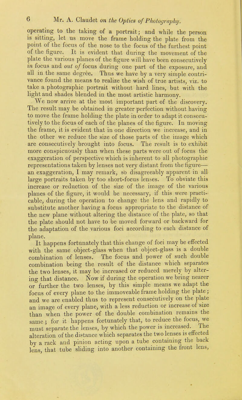operating to the taking of a portrait; and while the person is sitting, let ns move the frame holding the plate from the point of the focus of the nose to the focus of the furthest point of the figure. It is evident that during the movement of the plate the various planes of the figure will have been consecutively in focus and out oj locus during one part of the exposure, and all in the same degree. Thus we have by a very simple contri- vance found the means to realize the wish of true artists, viz. to take a photographic portrait without hard lines, but with the light and shades blended in the most artistic harmony. We now arrive at the most important part of the discovery. The result may be obtained in greater perfection without having to move the frame holding the plate in order to adapt it consecu- tively to the focus of each of the planes of the figure. In moving the frame, it is evident that in one direction we increase, and in the other we reduce the size of those parts of the image which are consecutively brought into focus. The result is to exhibit more conspicuously than when these parts were out of focus the exaggeration of perspective which is inherent to all photographic representations taken by lenses not very distant from the figure— an exaggeration, I may remark, so disagreeably apparent in all large portraits taken by too short-focus lenses. To obviate this increase or reduction of the size of the image of the various planes of the figure, it would be necessary, if this were practi- cable, during the operation to change the lens and rapidly to substitute another having a focus appropriate to the distance of the new plane without altering the distance of the plate, so that the plate should not have to be moved forward or backward for the adaptation of the various foci according to each distance of plane. It happens fortunately that this change of foci may be effected with the same object-glass when that object-glass is a double combination of lenses. The focus and power of such double combination being the result of the distance which separates the two lenses, it may be increased or reduced merely by alter- ing that distance. Now if during the operation we bring nearer or further the two lenses, by this simple means we adapt the focus of every plane to the immoveable frame holding the plate; and we are enabled thus to represent consecutively on the plate an image of every plane, with a less reduction or increase ol size than when the power of the double combination remains the same; for it happens fortunately that, to reduce the focus, we must separate the lenses, by which the power is increased. The alteration of the distance which separates the two lenses is effected by a rack and pinion acting upon a tube containing the back lens, that tube sliding into another containing the front lens.