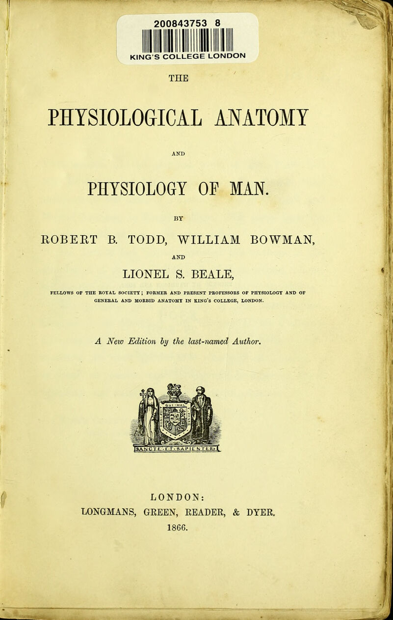 200843753 8 KING’S COLLEGE LONDON THE PHYSIOLOGICAL ANATOMY AND PHYSIOLOGY OP MAN. BY ROBERT B. TODD, WILLIAM BOWMAN, AND LIONEL S. BEALE, FELLOWS OF THE ROYAL SOCIETY; FORMER AND PRESENT PROFESSORS OF PHYSIOLOGY AND OF GENERAL AND MORBID ANATOMY IN KING’S COLLEGE, LONDON. A New Edition hj the last-named Author. LONDON: LONGMANS, GREEN, READER, & DYER. 1866.