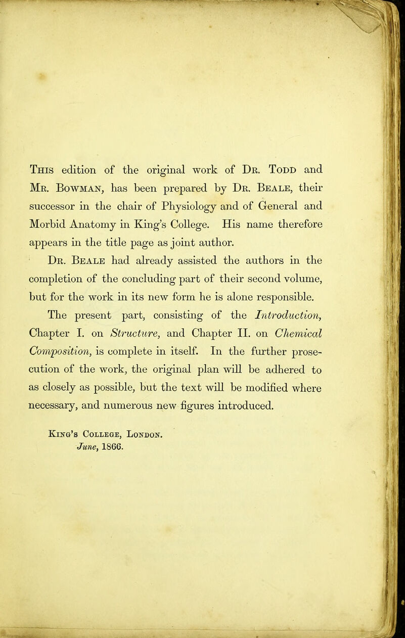 This edition of the original work of Dr. Todd and Mr. Bowman, has been prepared by Dr. Beale, their successor in the chair of Physiology and of General and Morbid Anatomy in King’s College. His name therefore appears in the title page as joint author. Dr. Beale had already assisted the authors in the completion of the concluding part of their second volume, but for the work in its new form he is alone responsible. The present part, consisting of the Introduction, Chapter I. on Structure, and Chapter II. on Chemical Composition, is complete in itself. In the further prose- cution of the work, the original plan will be adhered to as closely as possible, but the text will be modified where necessary, and numerous new figures introduced. King’s College, London. June, 1866.